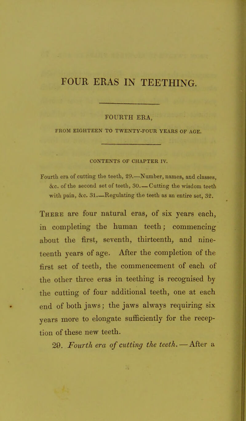 FOUR ERAS IN TEETHING. FOURTH ERA, FROM EIGHTEEN TO TWENTY-FOUR YEARS OF AGE. CONTENTS OF CHAPTER IV. Fourth era of cutting the teeth, 29.—Number, names, and classes, &c. of the second set of teeth, 30. — Cutting Uie wisdom teeth with pain, &c. 31.—Regulating the teeth as an entire set, 32. There are four natural eras, of six years each, in completing the human teeth; commencing about the first, seventh, thirteenth, and nine- teenth years of age. After the completion of the first set of teeth, the commencement of each of the other three eras in teething is recognised by the cutting of four additional teeth, one at each end of both jaws; the jaws always requiring six years more to elongate sufficiently for the recep- tion of these new teeth. 20. Fourth era of cutting the teeth. — After a