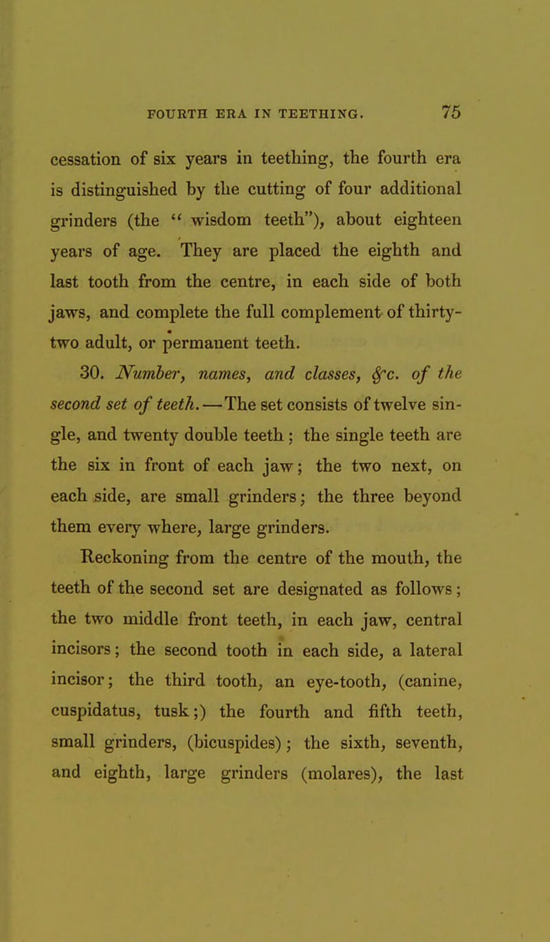 cessation of six years in teething, the fourth era is distinguished hy the cutting of four additional grinders (the  wisdom teeth), about eighteen years of age. They are placed the eighth and last tooth from the centre, in each side of both jaws, and complete the full complement of thirty- two adult, or permanent teeth. 30. Numberf names, and classes, Sfc. of the second set of teeth. —The set consists of twelve sin- gle, and twenty double teeth; the single teeth are the six in front of each jaw; the two next, on each side, are small grinders; the three beyond them every where, large grinders. Reckoning from the centre of the mouth, the teeth of the second set are designated as follows; the two middle front teeth, in each jaw, central incisors; the second tooth in each side, a lateral incisor; the third tooth, an eye-tooth, (canine, cuspidatus, tusk;) the fourth and fifth teeth, small grinders, (bicuspides); the sixth, seventh, and eighth, large grinders (molares), the last