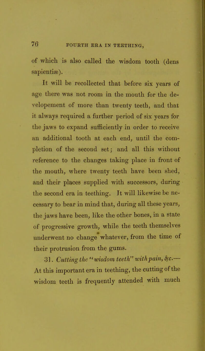 of which is also called the wisdom tooth (dens sapientiae). It will be recollected that before six years of age there was not room in the mouth for the de- velopement of more than twenty teeth, and that it always required a further period of six years for the jaws to expand sufficiently in order to receive an additional tooth at each end, until the com- pletion of the second set; and all this without I'eference to the changes taking place in front of the mouth, where twenty teeth have been shed, and their places supplied with successors, during the second era in teething. It will likewise be ne- cessary to bear in mind that, during all these years, the jaws have been, like the other bones, in a state of progressive growth, while the teeth themselves underwent no change whatever, from the time of their protrusion from the gums. 31. Cutting the vnsdom teeth with pain, Sfc— At this important era in teething, the cutting of the wisdom teeth is frequently attended with much