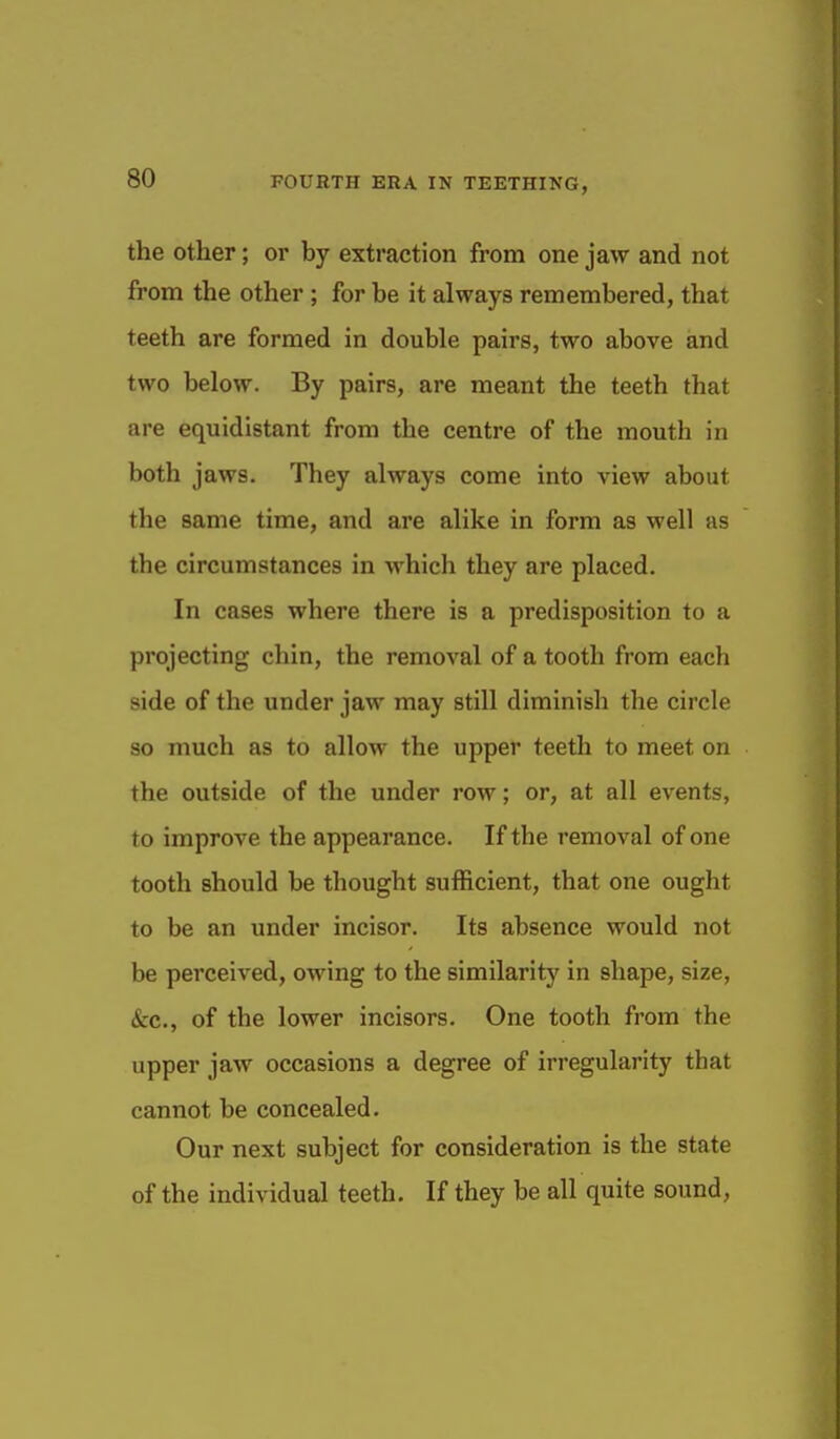 the Other; or by extraction from one jaw and not from the other ; for be it always remembered, that teeth are formed in double pairs, two above and two below. By pairs, are meant the teeth that are equidistant from the centre of the mouth in both jaws. They always come into view about the same time, and are alike in form as well as the circumstances in which they are placed. In cases where there is a predisposition to a projecting chin, the removal of a tooth from each side of the under jaw may still diminish the circle so much as to allow the upper teeth to meet on the outside of the under row; or, at all events, to improve the appearance. If the removal of one tooth should be thought sufficient, that one ought to be an under incisor. Its absence would not be perceived, owing to the similarity in shape, size, &c., of the lower incisors. One tooth from the upper jaw occasions a degree of irregularity that cannot be concealed. Our next subject for consideration is the state of the individual teeth. If they be all quite sound,