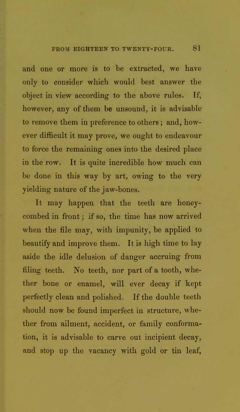 and one or more is to be extracted, we have only to consider which would best answer the object in view according to the above rules. If, however, any of them be unsound, it is advisable to remove them in preference to others; and, how- ever difficult it may prove, we ought to endeavour to force the remaining ones into the desired place in the row. It is quite incredible how much can be done in this way by art, owing to the very yielding nature of the jaw-bones. It may happen that the teeth are honey- combed in front; if so, the time has now arrived when the file may, with impunity, be applied to beautify and improve them. It is high time to lay aside the idle delusion of danger accruing from filing teeth. No teeth, nor part of a tooth, whe- ther bone or enamel, will ever decay if kept perfectly clean and polished. If the double teeth should now be found imperfect in structure, whe- ther from ailment, accident, or family conforma- tion, it is advisable to carve out incipient decay, and stop up the vacancy with gold or tin leaf.