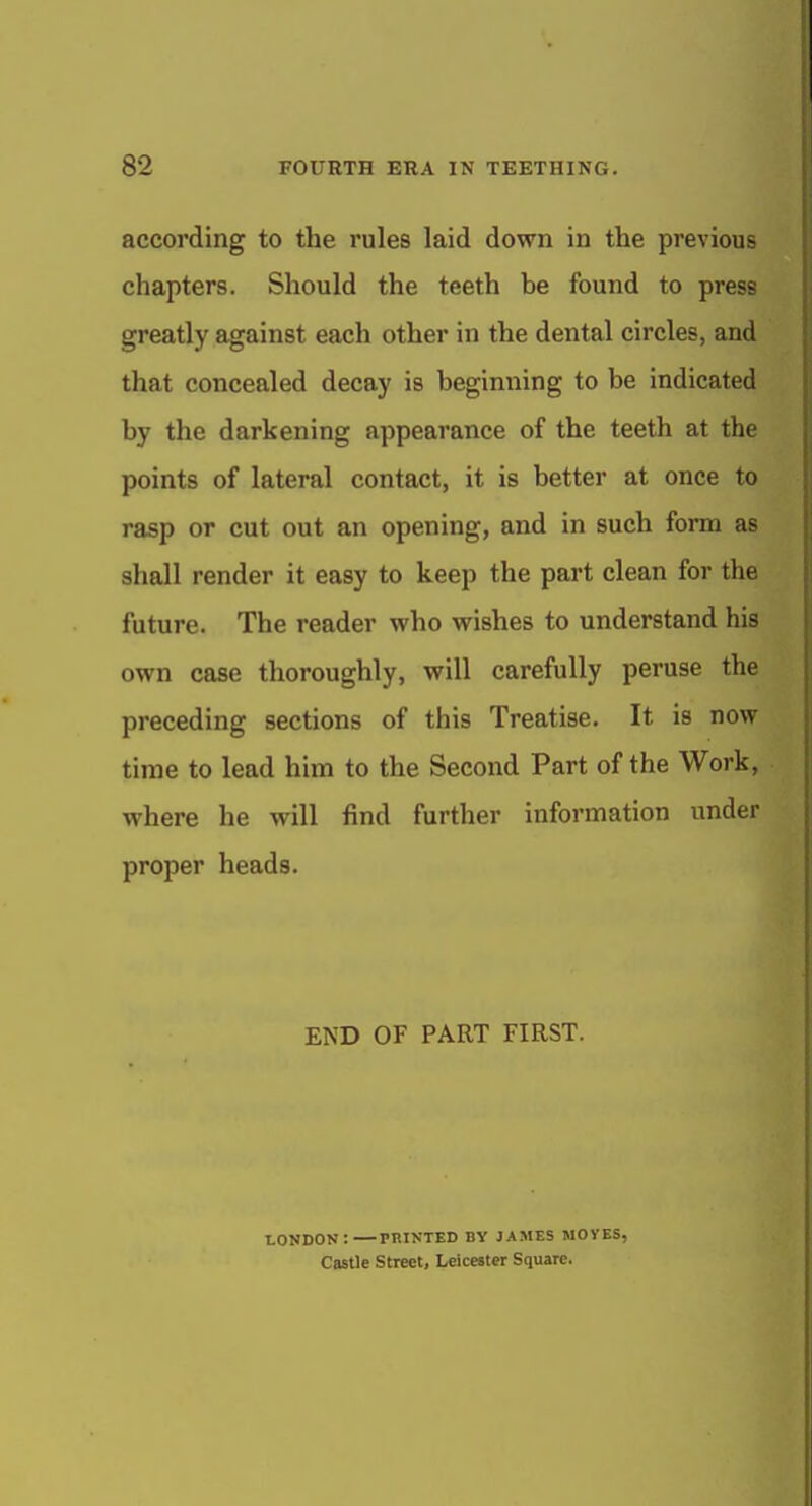 according to the rules laid down in the previous chapters. Should the teeth be found to press greatly against each other in the dental circles, and that concealed decay is beginning to be indicated by the darkening appearance of the teeth at the points of lateral contact, it is better at once to rasp or cut out an opening, and in such form as shall render it easy to keep the part clean for the future. The reader who wishes to understand his own case thoroughly, will carefully peruse the preceding sections of this Treatise. It is now time to lead him to the Second Part of the Work, where he will find further information under proper heads. END OF PART FIRST. LONDON: PRINTED BY JAMES MOVES, Castle street, Leicester Square.