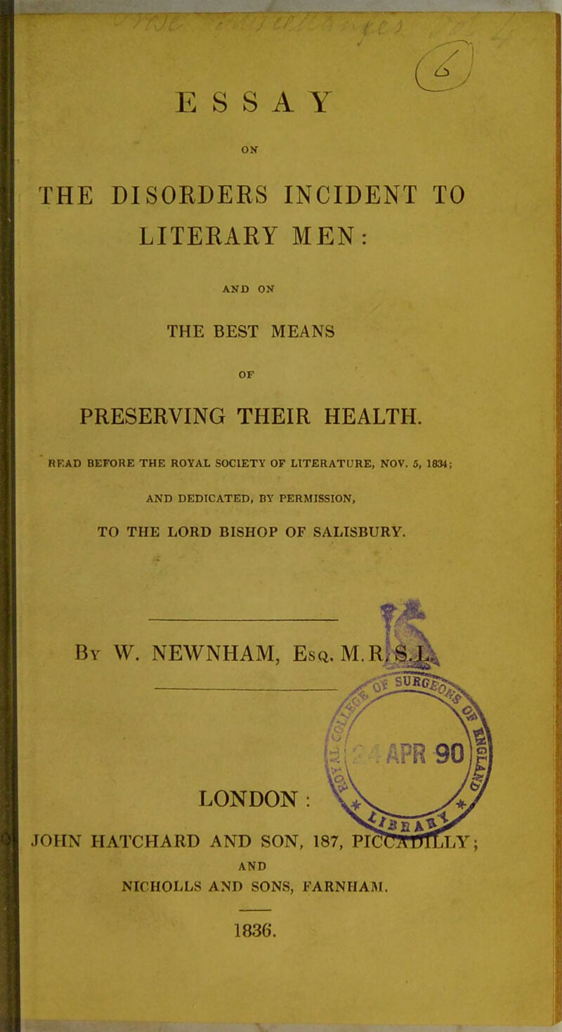 ESSAY ON THE DISORDERS INCIDENT TO LITERARY MEN: AND ON THE BEST MEANS OF PRESERVING THEIR HEALTH. RKAD BEFORE THE ROYAL SOCIETY OF LITERATURE, NOV. 5, 1834; AND DEDICATED, BY PERMISSION, TO THE LORD BISHOP OF SALISBURY. By W. NEWNHAM, Esq.M.R.S.L AND NICHOLLS AND SONS, FARNHAM. 1836.