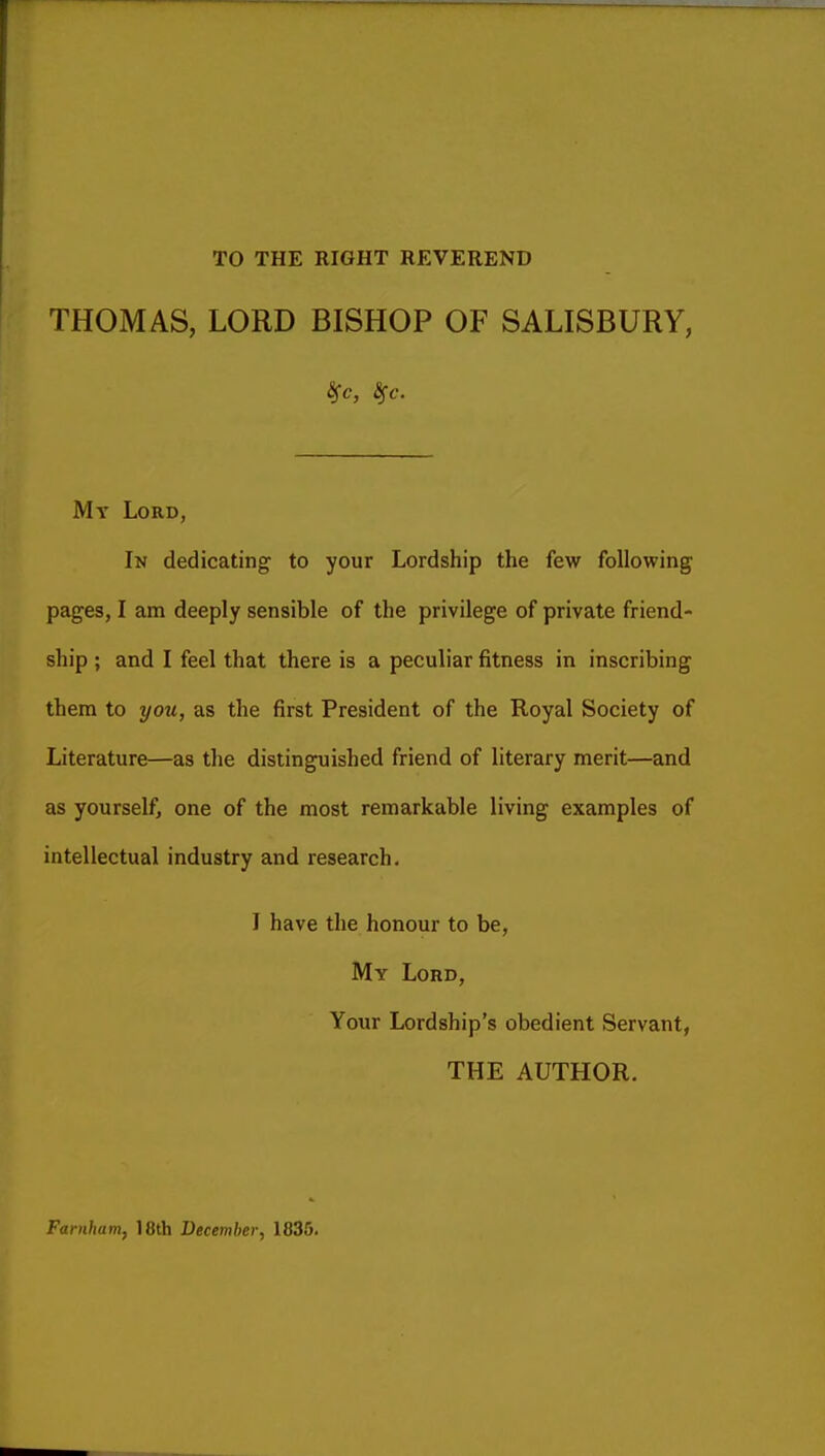 TO THE RIGHT REVEREND THOMAS, LORD BISHOP OF SALISBURY, My Lord, In dedicating to your Lordship the few following pages, I am deeply sensible of the privilege of private friend- ship ; and I feel that there is a peculiar fitness in inscribing them to yoii, as the first President of the Royal Society of Literature—as the distinguished friend of literary merit—and as yourself, one of the most remarkable living examples of intellectual industry and research. I have the honour to be, My Lord, Your Lordship's obedient Servant, THE AUTHOR. Farnham, 18th December, 1835.