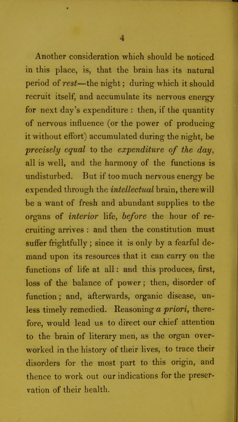 Another consideration which should be noticed in this place, is, that the brain has its natural period of rest—the night; during which it should recruit itself, and accumulate its nervous energy for next day's expenditure : then, if the quantity of nervous influence (or the power of producing it without effort) accumulated during the night, be precisely equal to the expenditui-e of the day, all is well, and the harmony of the functions is undisturbed. But if too much nervous energy be expended through the intellectual brain, there will be a want of fresh and abundant supplies to the organs of interior life, before the hour of re- cruiting arrives : and then the constitution must suffer frightfully ; since it is only by a fearful de- mand upon its resources that it can carry on the functions of life at all: and this produces, first, loss of the balance of power; then, disorder of function; and, afterwards, organic disease, un- less timely remedied. Reasoning a priori, there- fore, would lead us to direct our chief attention to the brain of literary men, as the organ over- worked in the history of their lives, to trace their disorders for the most part to this origin, and thence to work out our indications for the preser- vation of their health.