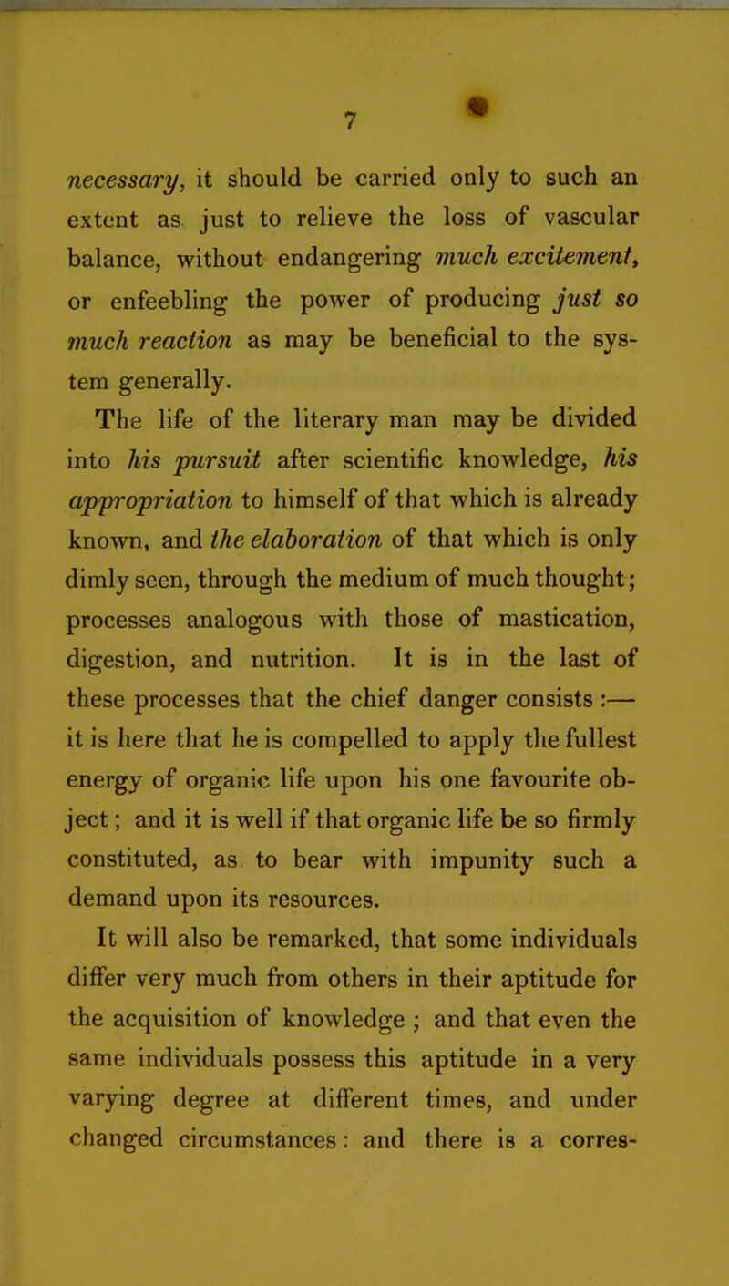 necessary, it should be carried only to such an extent as. just to relieve the loss of vascular balance, w^ithout endangering much excitement, or enfeebling the pov^^er of producing just so much reaction as may be beneficial to the sys- tem generally. The life of the literary man may be divided into his pursuit after scientific know^ledge, his appropriation to himself of that which is already know^n, and the elaboration of that which is only dimly seen, through the medium of much thought; processes analogous with those of mastication, digestion, and nutrition. It is in the last of these processes that the chief danger consists :— it is here that he is compelled to apply the fullest energy of organic life upon his one favourite ob- ject ; and it is well if that organic life be so firmly constituted, as to bear with impunity such a demand upon its resources. It will also be remarked, that some individuals differ very much from others in their aptitude for the acquisition of knowledge ; and that even the same individuals possess this aptitude in a very varying degree at different times, and under changed circumstances: and there is a corres-