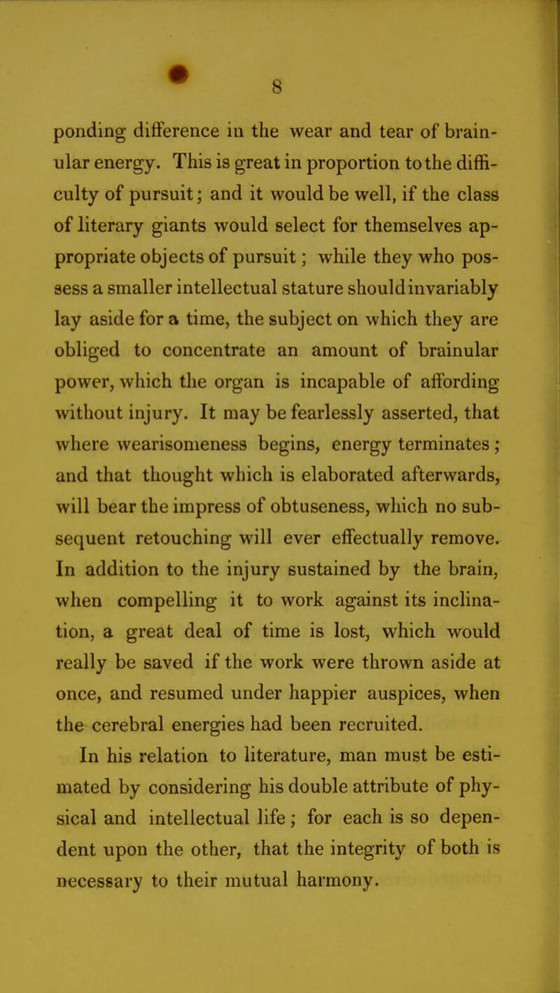 ponding difference in the wear and tear of brain- ular energy. This is great in proportion to the diffi- culty of pursuit; and it would be well, if the class of literary giants would select for themselves ap- propriate objects of pursuit; while they who pos- sess a smaller intellectual stature should invariably lay aside for a time, the subject on which they are obliged to concentrate an amount of brainular power, which the organ is incapable of affording without injury. It may be fearlessly asserted, that where wearisomeness begins, energy terminates ; and that thought which is elaborated afterwards, will bear the impress of obtuseness, which no sub- sequent retouching will ever effectually remove. In addition to the injury sustained by the brain, when compelling it to work against its inclina- tion, a great deal of time is lost, which would really be saved if the work were thrown aside at once, and resumed under happier auspices, when the cerebral energies had been recruited. In his relation to literature, man must be esti- mated by considering his double attribute of phy- sical and intellectual life; for each is so depen- dent upon the other, that the integrity of both is necessary to their mutual harmony.