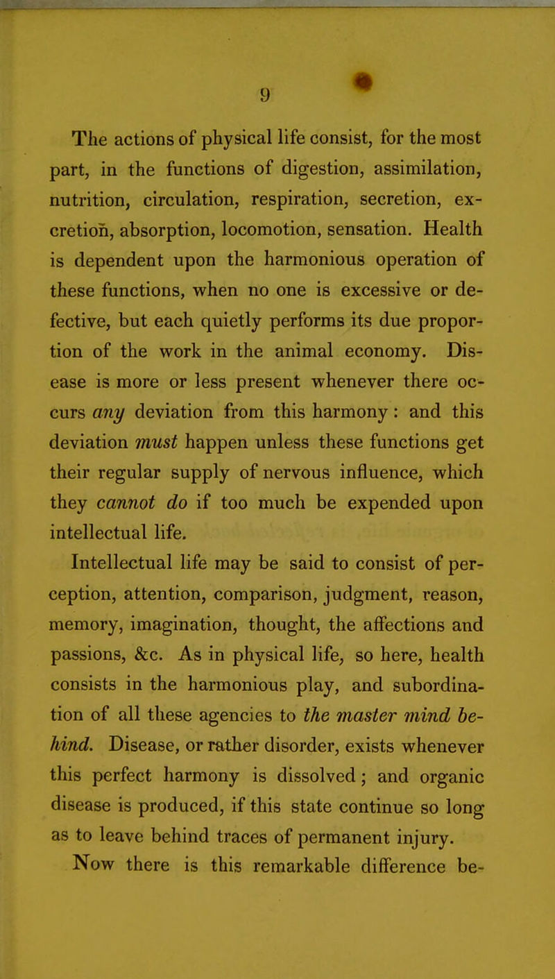 The actions of physical life consist, for the most part, in the functions of digestion, assimilation, nutrition, circulation, respiration, secretion, ex- cretion, absorption, locomotion, sensation. Health is dependent upon the harmonious operation of these functions, when no one is excessive or de- fective, but each quietly performs its due propor- tion of the work in the animal economy. Dis- ease is more or less present whenever there oc- curs any deviation from this harmony: and this deviation must happen unless these functions get their regular supply of nervous influence, which they cannot do if too much be expended upon intellectual life. Intellectual life may be said to consist of per- ception, attention, comparison, judgment, reason, memory, imagination, thought, the affections and passions, &c. As in physical life, so here, health consists in the harmonious play, and subordina- tion of all these agencies to the master mind he- hind. Disease, or rather disorder, exists whenever this perfect harmony is dissolved; and organic disease is produced, if this state continue so long as to leave behind traces of permanent injury. Now there is this remarkable difference be-