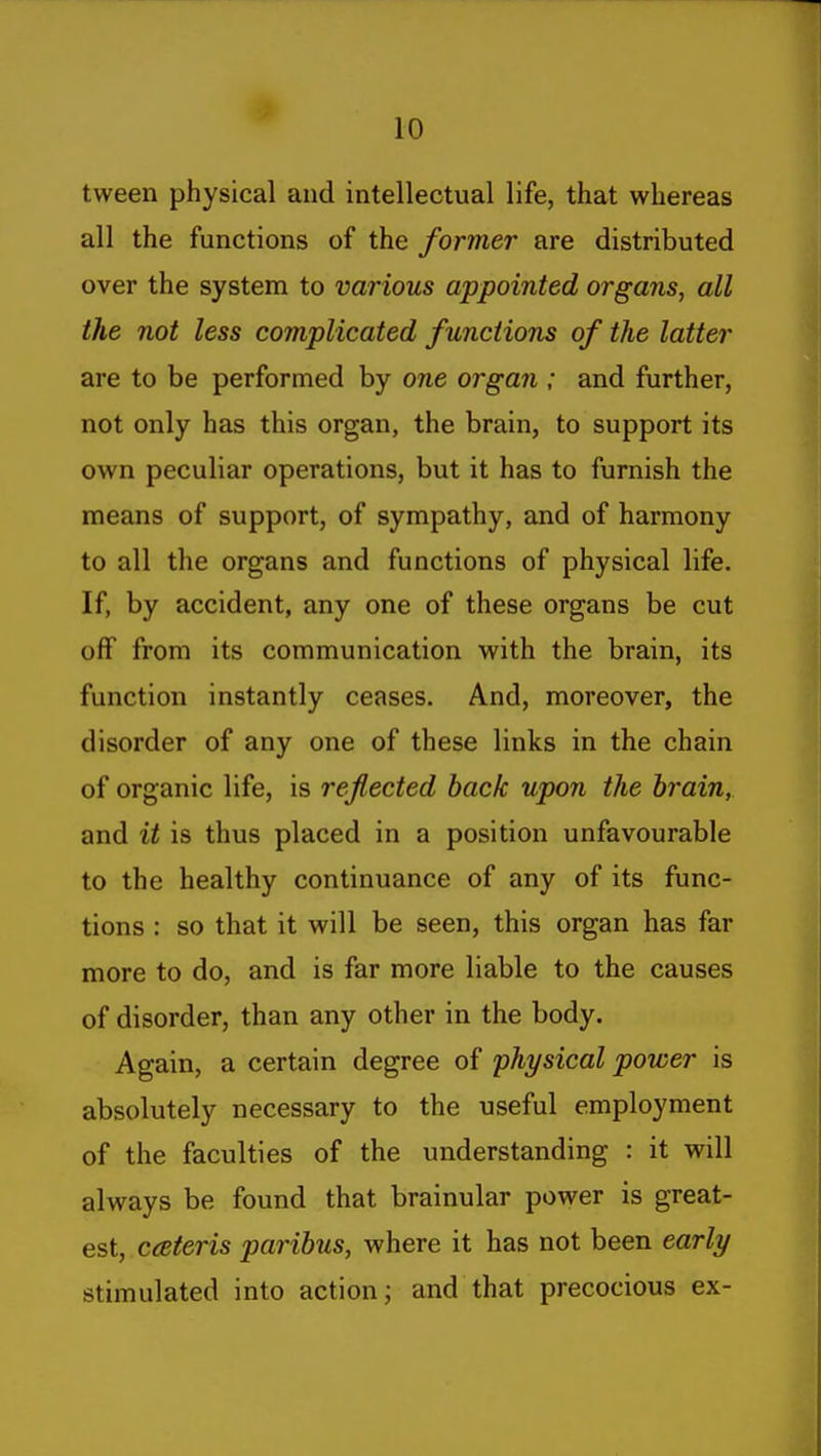 tween physical and intellectual life, that whereas all the functions of the former are distributed over the system to various appointed organs, all the not less complicated functions of the latter are to be performed by one organ ; and further, not only has this organ, the brain, to support its own peculiar operations, but it has to furnish the means of support, of sympathy, and of harmony to all the organs and functions of physical life. If, by accident, any one of these organs be cut off from its communication with the brain, its function instantly ceases. And, moreover, the disorder of any one of these links in the chain of organic life, is reflected back upon the brain, and it is thus placed in a position unfavourable to the healthy continuance of any of its func- tions : so that it will be seen, this organ has far more to do, and is far more liable to the causes of disorder, than any other in the body. Again, a certain degree of physical power is absolutely necessary to the useful employment of the faculties of the understanding : it will always be found that brainular power is great- est, ceteris paribus, where it has not been early stimulated into action; and that precocious ex-