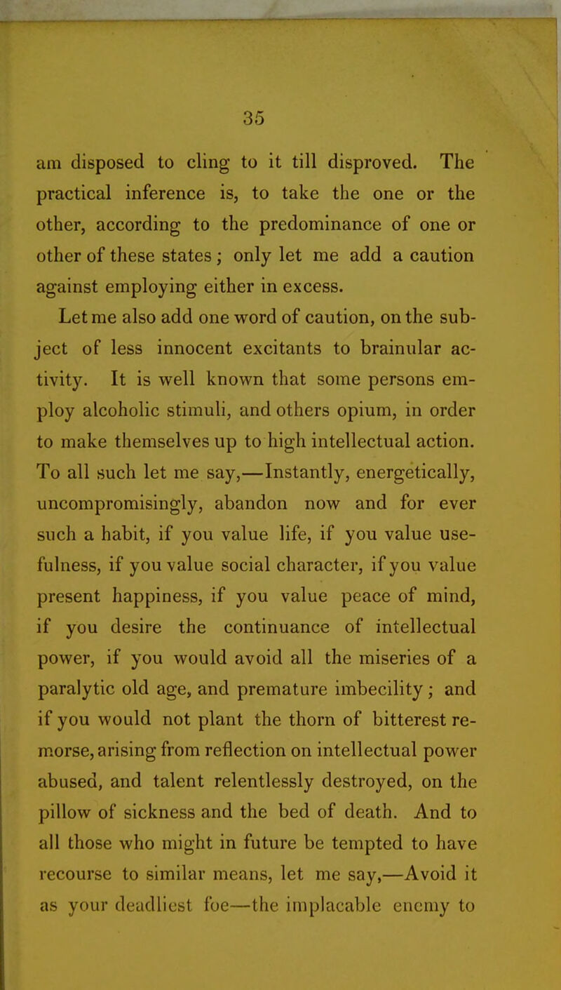 am disposed to cling to it till disproved. The practical inference is, to take the one or the other, according to the predominance of one or other of these states; only let me add a caution against employing either in excess. Let me also add one word of caution, on the sub- ject of less innocent excitants to brainular ac- tivity. It is well known that some persons em- ploy alcoholic stimuli, and others opium, in order to make themselves up to high intellectual action. To all such let me say,—Instantly, energetically, uncompromisingly, abandon now and for ever such a habit, if you value life, if you value use- fulness, if you value social character, if you value present happiness, if you value peace of mind, if you desire the continuance of intellectual power, if you would avoid all the miseries of a paralytic old age, and premature imbecility; and if you would not plant the thorn of bitterest re- morse, arising from reflection on intellectual power abused, and talent relentlessly destroyed, on the pillow of sickness and the bed of death. And to all those who might in future be tempted to have recourse to similar means, let me say,—Avoid it as your deadliest foe—the implacable enemy to