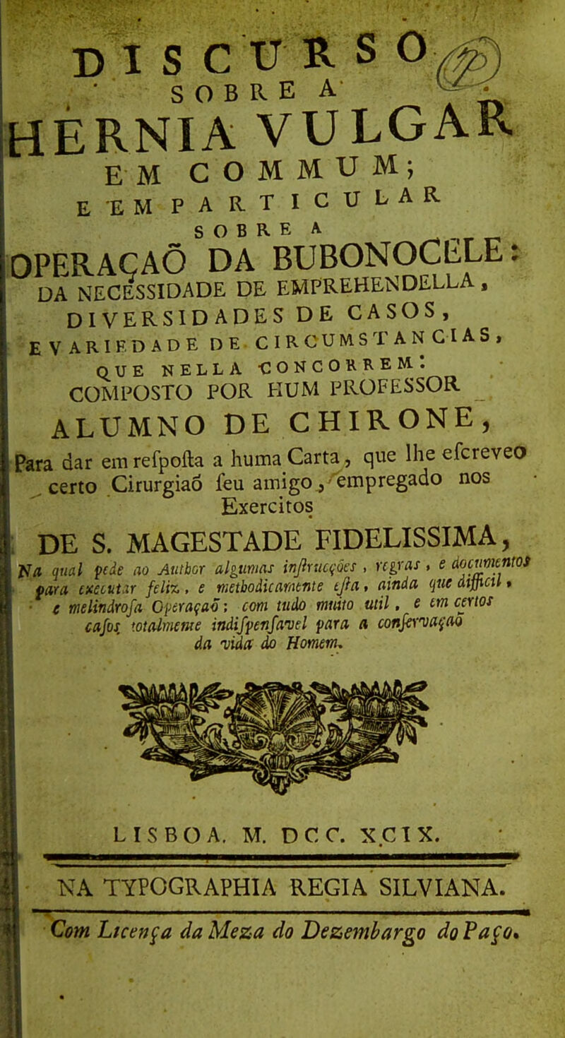 SOBRE A HÉRNIA VULGAR EM COMMUM; E EM PARTICULAR OPERAÇÃO SDARBUBONOCELE: DA NECESSIDADE DE EMPREHENDELLA , DIVERSIDADES DE CASOS, EVARIF.DADE DE C IRCUMST AN CUS , QUE NELLA -CONCORREM.: COMPOSTO POR KUM PROFESSOR ALUMNO DE CHIRONE, Para dar emrefpoíla a huma Carta, que lhe eícreveo certo Cirurgião feu amigo.,'empregado nos Exércitos DE S. MAGESTADE FIDELÍSSIMA, N/i qual pde ao Autbor algumas infracções , regras, e documentos fará twtttar feliz, e metbodicamtnte tjla, ainda qucdifficUt e melindrosa Operação; com tudo muito util. e tm certos cafos, totalmente indifpenfawl para a conformação da vida do Homem, LISBOA. M. DCC. XCIX. NA TYPOGRAPHIA REGIA SILVIANA. Com Licença da Meza do Dezembargo do Paço»