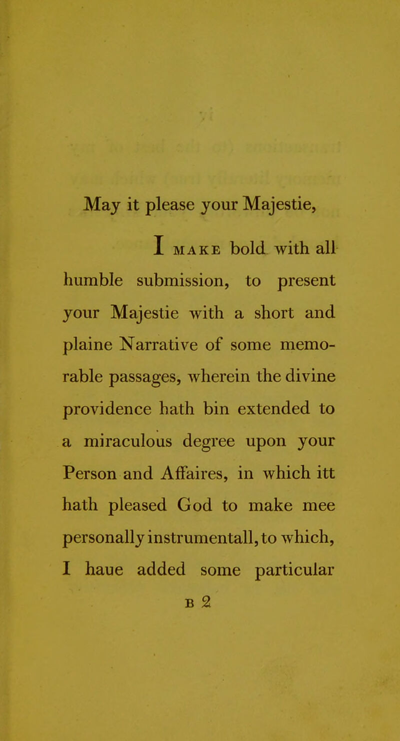 May it please your Majestic, I MAKE bold with all humble submission, to present your Majestic with a short and plaine Narrative of some memo- rable passages, wherein the divine providence hath bin extended to a miraculous degree upon your Person and Affaires, in which itt hath pleased God to make mee personally instrumentall, to which, I haue added some particular B 2