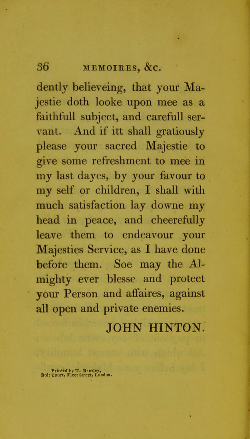 dentlj believeing, that your Ma- jestic doth looke upon mee as a faithfull subject, and carefull ser- vant. And if itt shall gratiously please your sacred Majestic to give some refreshment to mee in my last dayes, by your favour to my self or children, I shall with much satisfaction lay downe my head in peace, and cheerefully leave them to endeavour your Majesties Service, as I have done before them. Soe may the Al- mighty ever blesse and protect your Person and affaires, against all open and private enemies. JOHN HINTON. Prln'fdbvT. Brniler* Bolt Court, rieet Street, Lundoi.