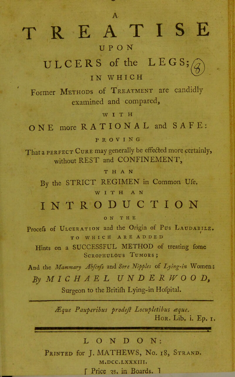 TREATISE UPON ULCERS of the LEGS; IN WHICH Former Methods of Treatment are candidly examitied and compared, WITH ONE more RATIONAL and SAFE: PROVING That a PERFECT Cure may generally be effedled more certainly, without REST and CONFINEMENT, THAN By the STRICT REGIMEN in Common Ufe. WITH AN INTRODUCTION O N T H E Procefs of Ulceration and the Origin of Pus Laudab^ile. TO WHICH ARE ADDED Hints on a SUCCESSFUL METHOD of treating fome ScROPHULOus Tumors; And the Mammary Ahfcefs and Sore Nipples of Lying-in Women: By MICHAEL UNDERWOOD, Surgeon to the Britifli Lying-in Hofpital. Mque Pauperibus prodejl Locupletibus aque. HoR. Lib. i. Ep. i. LONDON: Printed for J. MATHEWS, No. i8, Strand. M.DCC.LXXXIII.