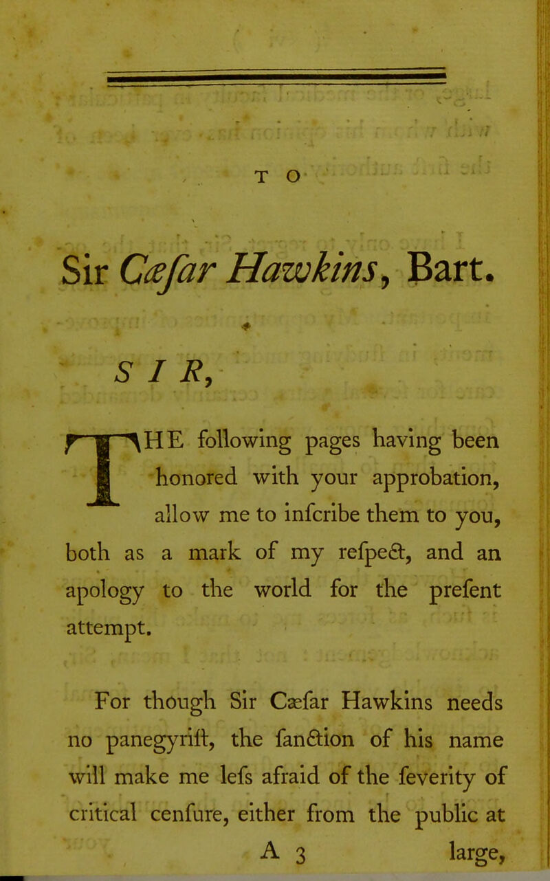 T O Sir Cafar Hawkins^ Bart. SIR, THE following pages having been honored with your approbation, allow me to infcribe them to you, both as a mark of my refpeft, and an apology to the world for the prefent attempt. For though Sir Csefar Hawkins needs no panegyrill, the fandion of his name will make me lefs afraid of the feverity of critical cenfure, either from the public at