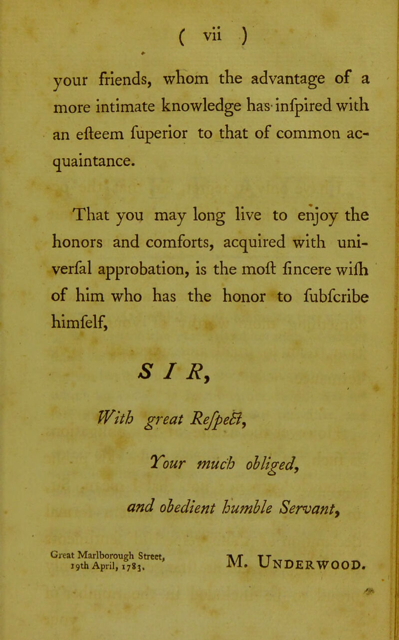 your friends, whom the advantage of a more intimate knowledge has- infpired with an efteem fuperior to that of common ac- quaintance. That you may long live to enjoy the honors and comforts, acquired with uni- verfal approbation, is the moft fincere wilh of him who has the honor to fubfcribe himfelf, S I J^, With great RefpeB^ Tour much obliged^ and obedient humble Servant^ Great Marlborough Street, t\ T T T 19thApril, 1783. M. Underwood.