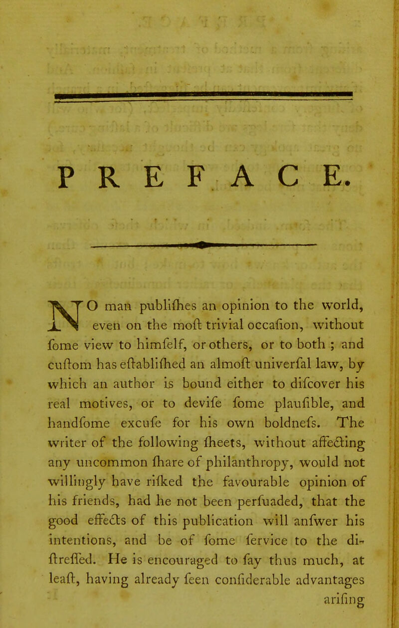 PREFACE. NO man publifhes an opinion to the world, even on the moft trivial occafion, without fome view to himfelf, or others, or to both ; and cuftom has eftablifhed an almoft univerfal law, by which an author is bound either to difcover his real motives, or to devife fome plaufible, and handfome excufe for his own boldnefs. The writer of the following fheets, without affecting any uncommon fhare of philanthropy, would not wiUingly have rllked the favourable opinion of his friends, had he not been perfuaded, that the good effects of this publication will anfwer his intentions, and be of fome fervlce to the di-- ftrelfed. He Is encouraged to fay thus much, at leafi:, having already feen confiderable advantages arifing