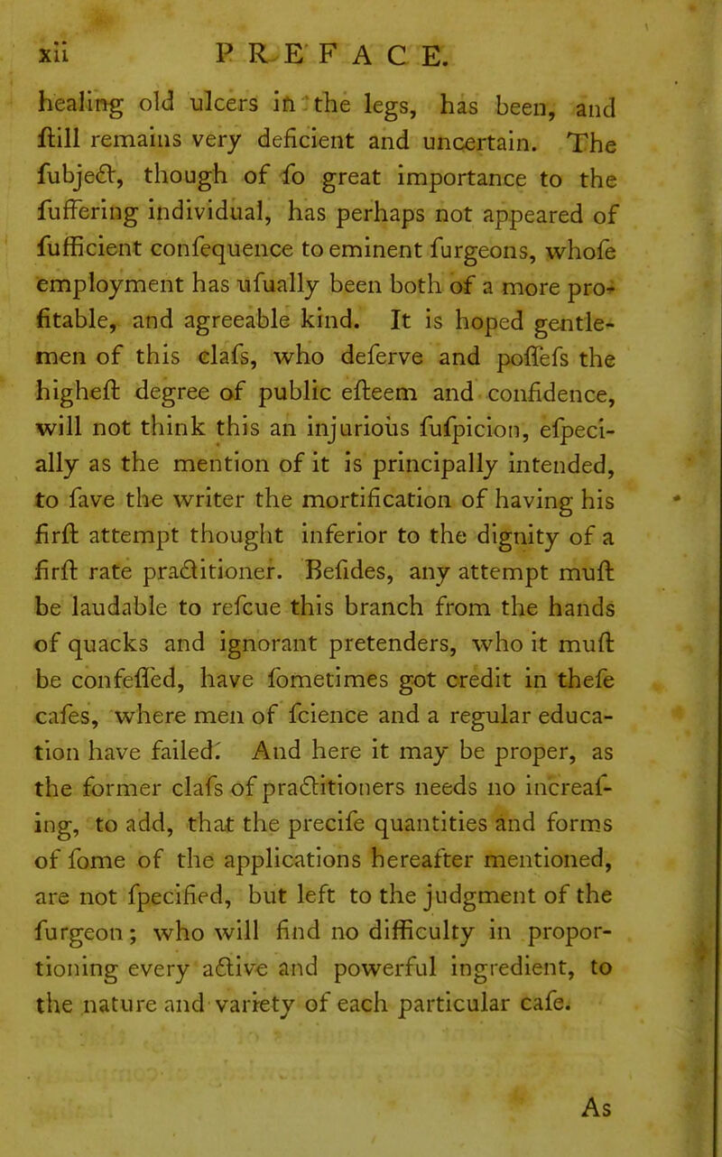 xll P R E F A C E. healmg old ulcers in : the legs, has been, and Hill remahis very deficient and uncertain. The fubje£V, though of fo great importance to the fufFering individual, has perhaps not appeared of fufficient confequence to eminent furgeons, whofe (employment has iifually been both of a more pro- fitable, and agreeable kind. It is hoped gentle- men of this elafs, who deferve and poffefs the higheft degree of public efteem and confidence, will not think this an injurious fufpicion, efpeci- ally as the mention of it is principally intended, to fave the writer the mortification of having his firft attempt thought inferior to the dignity of a firft rate praditionef. Befides, any attempt muft be laudable to refcue this branch from the hands of quacks and ignorant pretenders, who it muft be confeffed, have fometimes got credit in thefe cafes, where men of fcience and a regular educa- tion have failed^ And here it may be proper, as the former clafs of pra6litioners needs no increaf- ing, to add, that the precife quantities and forms of fome of the applications hereafter mentioned, are not fpecified, but left to the judgment of the furgeon; who will find no difficulty in propor- tioning every afliv-e and powerful ingredient, to the nature and variety of each particular cafe. As
