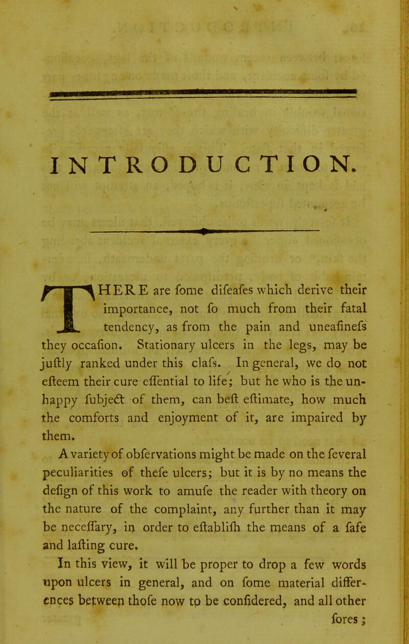 INTRODUCTION. THERE are fome difeafes which derive their importance, not fo much from their fatal tendency, as from the pain and uneafinefs they occafion. Stationary ulcers in the legs, may be juftly ranked under this clafs. In general, we do not efteem their cure eflential to life; but he who is the un- happy fubjeft of them, can beft eftimate, how much the comforts and enjoyment of it, are impaired by them. A variety of obfervations might be made on the feveral peculiarities of thefe ulcers; but it is by no means the delign of this work, to amufe the reader with theory on the nature of the complaint, any further than it may be neceffary, ii) order to eftablifli the means of a fafe and lafting cure. In this view, it will be proper to drop a few words upon ulcers in general, and on fome material differ- ences between thofe now to be confidered, and all other fores;