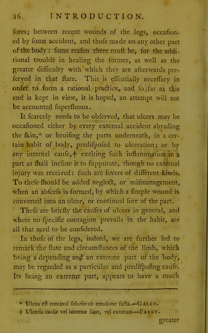 fores; between recent wounds of the legs, occafion- ed by fome accident, and thofe made on any other part of the body : fome reafon there muft be, for the addi- tional trouble in healing the former, as well as the greater difficulty with which they are afterwards pre- ferved in that Hate. This is elTentially neceffary in order to form a rational pradice, and fo far as tfeis end is kept in view, it is hoped, an attempt will not be accounted fuperfluous. It fcarcely needs to be obferved, that ulcers may be occafioned either by every external accident abrading the Ikin,* or bruifing the parts underneath, in a cer- tain habit of body, predifpofed to ulceration; or by any internal caufe,-f' exciting fuch inflammation in a part as fliall incline it to fuppurate, though no external injury was received; fuch are fevers of different-kinds. To thefe fliould be added negled, or mifmanagement, when an abfcefs is formed, by which a fimple wound is converted into an ulcer> or continual fore of the part. Thefe are briefly the caufes of ulcers in general, and where no fpecific contagion prevails in the habit, are all that need to be confidered. In thofe of the legs, indeed, we arc further led to remark the ftate and circumflances of the limb, which being a depending an^ an extreme part of the body, may be regarded as a particular and predifpofing caufe. Its being an extreme part, appears to have a much r ' ■ * Ulcus eft continui folutio ab errofione h^a.-^GALEU. f Ulceris caufae vel iaternje funt, yel externa:.—Parby. greater