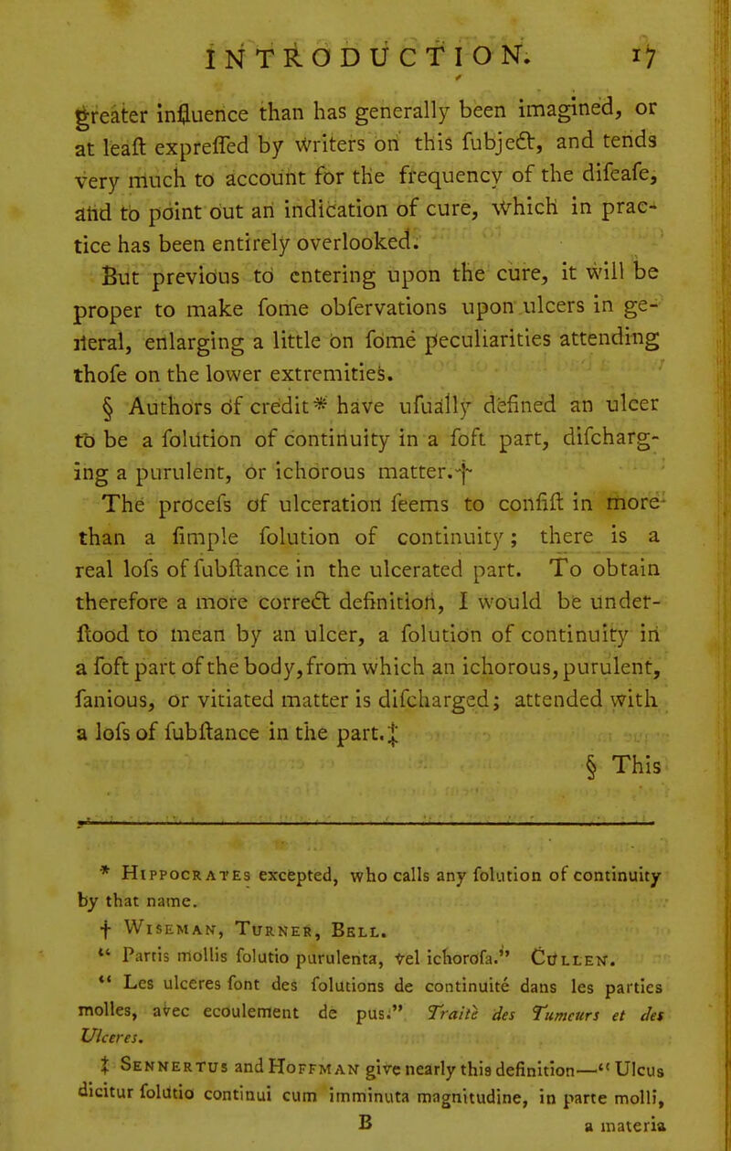 greater influence than has generally been imagined, or at leaft expreffed by Writers on this fubjeft, and tends very rriuch to account for the frequency of the difeafe, ahd to point but an indication of cure, which in prac- tice has been entirely overlooked. But previous to entering upon the cure, it will be proper to make fome obfervations upon ulcers in ge- ileral, enlarging a little on fome ^Peculiarities attending thofe on the lower extremities. § Authors df credit* have ufually defined an ulcer to be a folUtion of continuity in a foft part, difcharg- ing a purulent, or ichorous matter.-j- The procefs of ulceration feems to confift in more^ than a fimple folution of continuity; there is a real lofs offubftancein the ulcerated part. To obtain therefore a more corre«ft definition, I would be under- flood to mean by an ulcer, a foluticin of continuity iri a foft part of the body, from which an ichorous, purulent, fanious, or vitiated matter is difcharged; attended with a lofs of fubfiance in the part.| § This * Hippocrates excepted, who calls any folution of continuity by that name. f Wiseman, Turned, Bell. *' Partis mollis folutio purulenta, Vel ichorofa. Ci/llen. *' Les ulceres font des folutions de continuite dans les parties molles, aVec ecoulement de pus; Traite des Tumcurs et des Uiceres. X Sennertus and Hoffman give nearly this definition— Ulcus dicitur foldtio continui cum imminuta magnitudine, in parte molli, B a materia