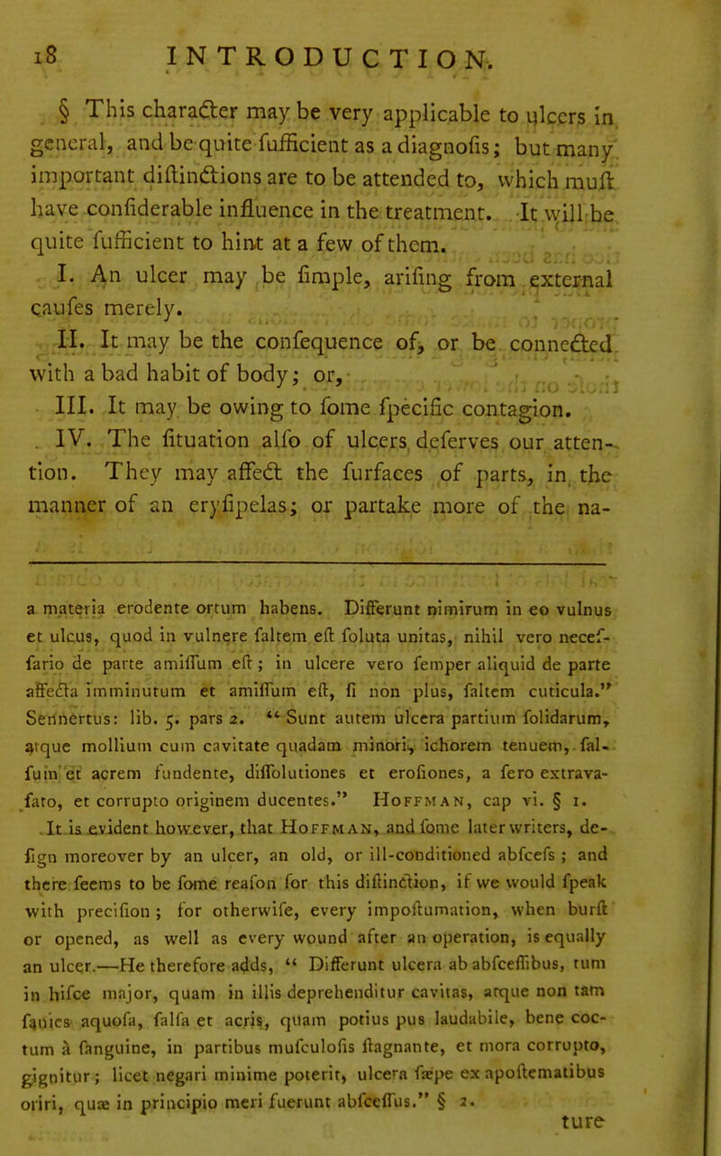 § This charafter may be very applicable to inkers in. general, and be quite fufficient as a diagnofis; but man/, important diftinftions are to be attended to, which rauft have confiderable influence in the treatment. It vyill;be. quite fufficient to hin-t at a few of them. I. An ulcer may be fimple, arifing from .i^xteimal qaufes merely. • ■ • •• ■ ' -ndOi ■ -II, It may be the confequence of, or be coi\ne£ted. with a bad habit of body; or, ^ III. It may be owing to fome fpecific contagion, . IV. The fituation alfo of ulcers, dpferves our atten-- tlon. They may affedt the furfaces of parts, in, the-: manner of an erylipelas; or partake more of the na- a materia erodente ortum habens. Difierunt nifnirum in eo vulnus ec ulcus, quod in vulnere faltem eft foluta unitas, nihil vero necef- fario de parte amlffum eft; in ulcere vero femper aliquid de parte affedla imminutum et amilTum eft, fi non plus, faltem cuticula. Serinertus: lib. 5. pars 2. *'^ Sunt autem ulcera partiiim folidarum, aique mollium cum cavitate quadara minorii, ichorem tenuem, fal- futn 'et acrem fimdente, diflblutiones et erofiones, a fero extrava- fato, et corrupto originem ducentes. Hoffman, cap vi. § i. .It.is£yident how.ever, that Hoffman, andibme later writers, de- fign moreover by an ulcer, an old, or ill-conditioned abfcefs ; and there feems to be fome reafon for this diftinction, if we would fpeak with precifion ; for otherwife, every impoftumation, when burft or opened, as well as every wound after an operation, is equally an ulcer.—He therefore adds,  Differunt ulcera ab abfceflibus, turn in hifce major, quam in illis deprehenditur cavitas, arque non tarn f4nics' aquofa, falfa et acris, quam potius pus laudabile, bene coc- tum a ftnguine, in partibus mufculofis ftagnante, et mora corrupto, g^gnitur; licet negari minime poterit, ulcera fiepe ex apoftematibus oriri, quae in principio mcri fuerunt abfceffus. § 2. ture