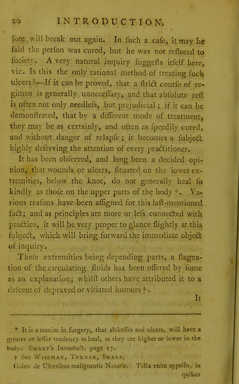 fore will break out again. In fuch a cafe, It may be faid the perfon was cured, but he was not reftored to fooiety. Avery natural ^nquiry fuggefts itfelf here, viz. Is this the only rational method of treatinp; fuch ulcere.?.—If it can be proved, that a ftria: courfe of re- gimen is generally unnecelTary,, and, that abfolute relt is often not only needlefs, but prejudicial; if it can be demonftrated, that by a different mode of treatment, they may be as certainly, and often as fpeedily cured, and without danger of relapfe; it becomes a fubjed; highly deferving the attention of every praditioner. It has been obferved, and long been a decided opi- nion, that wounds or ulcers, fituated on the lower ex- tremities, belpw the knee, do not generally heal fo kindly as thofe on the upper parts of the body *. Va- rious reafons have been affigned for this laft-mentioned fadl; and as principles are more or lefs connected with practice, it will be very proper to glance flightly at this fubjedt, which will bring forward the immediate objedt of inquiry. Thefe extremities being depending parts, a ftagna- tion of the circulating fluids has been offered by fome as an explanation; whilfl: others have attributed it to a defcentof depraved or vitiated humors-j-. It * It is a maxim in furgery, that abfcelTes and ulcers, will have a jrreater or lefTcr tendency to heal, as they arc higher or lower in the body. Sharp's Introduft. page 17. f See Wiseman, Turner, Sharp. Galen de Ulceribus malignantis Naturae. Tiilia enim appello, in quibus