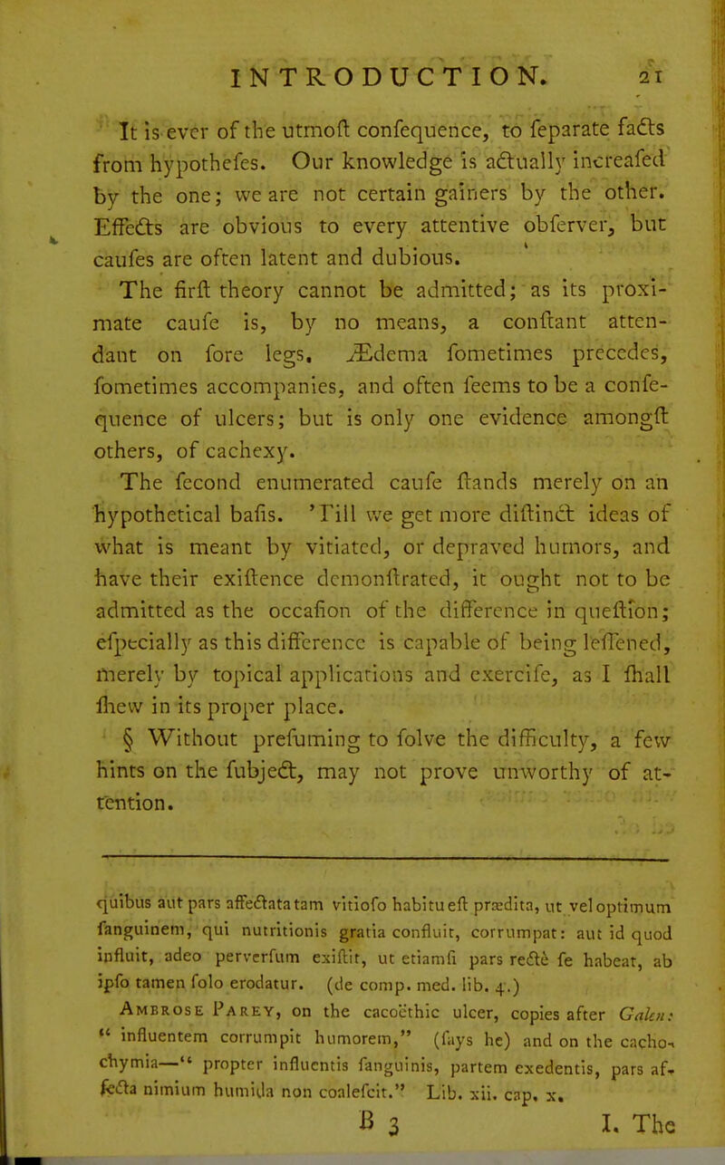 ' It is-ever of the utmoft confequence, to feparate fafts from hypothefes. Our knowledge is adtually increafed by the one; we are not certain gainers by the other. Effedts are obvious to every attentive obferver, but caufes are often latent and dubious. The firfl theory cannot be admitted; as its proxi- mate caufe is, by no means, a conftant atten- dant on fore legs. ^Edema fometimes precedes, fometimes accompanies, and often feems to be a confe- quence of ulcers; but is only one evidence amongft others, of cachexy. The fecond enumerated caufe Hands merely on an hypothetical bafis. Till we get more diftinct ideas of what is meant by vitiated, or depraved humors, and have their exiftence dcmonftrated, it ought not to be admitted as the occafion of the difference in queftion; efpecially as this difference is capable of being lefTened, ilierely by topical applications and exercife, as I ffiall lliew in its proper place. § Without prefuming to folve the difficulty, a few hints on the fubjedt, may not prove unworthy of at- tention. quibus aut pars affedatatam vitiofo habitueft prardita, ut vel optimum fanguinem, qui nutritionis gratia confluic, corrumpat: aut id quod influit, adeo pervcrfum exiftit, uc etiamfi pars refl^ fe habeat, ab jpfo tamen fob erodatur. (de comp. med. lib. 4.) Ambrose Parey, on the cacocthic ulcer, copies after Gakn: «' influentem corrumpit luimorem, (lays he) and on the cacho-. chymia— propter influcntis fanguinis, partem exedentis, pars af» frda nimium humida non coalefclt. Lib. xii. cap, x, B 3 I. The