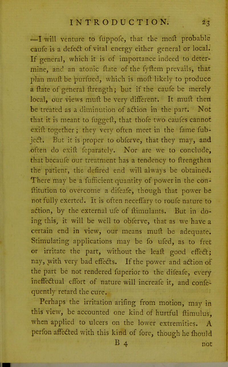 —I will venture to fnppofe, that the moft probable caufe is a defedt of vital energy either general or local. If general, which it is of importance indeed to deter- mine, and an atonic ftate of the fyftem prevails, that phn muft be purfued, which is moft likely to produce a ftate of general ftrength; but if the caufe be merely local, our views mufi: be very different. It muft then be treated as a diminution of aftion in the part. Not that it is meant to fuggeft, that thofe two caufes cannot exift together; they very often meet in the fame fub- jedl. But it is proper to obferve, that they may, and often do exift feparately. Nor are we to conclude, that becaufe onr treatment has a tendency to ftrengthen the patient, the defired end will always be obtained. There may be a fufiicient quantity of power in the con- ftitution to overcome a difeafe, though that power be not fully exerted. It is often neceflary to roufe nature to aftion, by the external ufe of ftimulants. But in do- ing this^ it will be well to obferve, that as we have a certain end in view, our means muft be adequate. Stimulating applications may be fo ufed, as to fret or irritate the part, without the leaft good effeft; nay, with very bad effedts. If the power and adiion of the part be not rendered fuperior to the difeafe, every ineffedual effort of nature will increafe it, and confe- quently retard the cure. Perhaps the irritation arifing from motion, may in this view, be accounted one kind of hurtful ftimulus, when applied to ulcers on the lower extremities. A perfon affeded with this kind of fore, though he fliould B 4 not