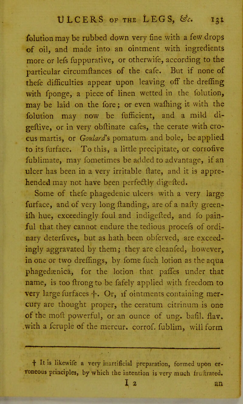 Solution may be rubbed down very fine with a few drops of oil, and made into an ointment with ingredients more or lefs fuppurative, or otherwife, according to the particular circumftances of the cafe. But if none of thefe difficulties appear upon leaving off the dreffing with fponge, a piece of linen wetted in the folution, may be laid on the fore; or even walhing it with the folution may now be fufficient, and a mild di- geftive, or in very obftinate cafes, the cerate with cro- cus martis, or Goulard's pomatum and bole, be applied to its furface. To this, a little precipitate, or corrofive fublimate, may fometimes be added to advantage, if an ulcer has been in a very irritable ftate, and it is appre- hended may not have been perfedily digefted. Some of thefe phagedenic ulcers with a very large furface, and of very long Handing, are of a nafty green- ifli hue, exceedingly foul and indigefted, and fo pain- ful that they cannot endure the tedious procefs of ordi- nary deterfives, but as hath been obferved, are exceed- ingly aggravated by them; they are cleanfed, however, in one or two dreffings, by fome fuch lotion as the aqua phagedanica, for the lotion that palTes under that name, is too ftrong to be fafely applied with freedom to very large furfaces -j-. Or, if ointments containing mer- cury are thought proper, the ceratum citrinum is one of the mod powerful, or an ounce of ung. bafil. flav. .with a fcruple of the mercur. corrof. fublim, will form f It is llkewlfe a very inartificial preparation, formed upon er- toneous principles, by which the intention is very much fruftrated. 2 an