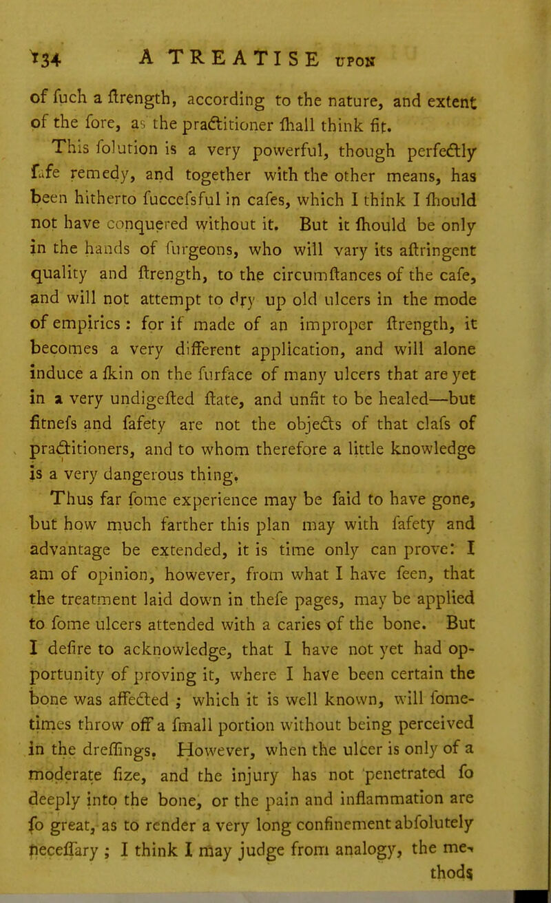 of fuch a flrength, according to the nature, and extent of the fore, as the pradtitioner lhall think fit. This folution is a very powerful, though perfedlljr fafe remedy, and together with the other means, has been hitherto fuccefsful in cafes, which I think I lliould not have conquered without it. But it Ihould be only in the hands of furgeons, who will vary its aftringent quality and ftrength, to the circumftances of the cafe, and will not attempt to djry up old ulcers in the mode of empirics: for if made of an improper ftrength, it becomes a very different application, and will alone induce a Ikin on the furface of many ulcers that are yet in X very undigefted ftate, and unfit to be healed—but fitnefs and fafety are not the objeds of that clafs of praditioners, and to whom therefore a little knowledge is a very dangerous thing. Thus far fome experience may be faid to have gone, but how rnuch farther this plan may with fafety and advantage be extended, it is time only can prove: I am of opinion, however, from what I have feen, that the treatment laid dow^n in thefe pages, may be applied to fome ulcers attended with a caries of the bone. But I defire to acknowledge, that I have not yet had op- portunity of proving it, where I have been certain the bone was afFefted ; which it is well known, will fome- times throw off a fmall portion without being perceived in the dreffings. However, when the ulcer is only of a moderate fize, and the injury has not penetrated fo deeply into the bone, or the pain and inflammation are fo great, as to render a very long confinement abfolutely peceflary ; I think I may judge from analogy, the me-. thods