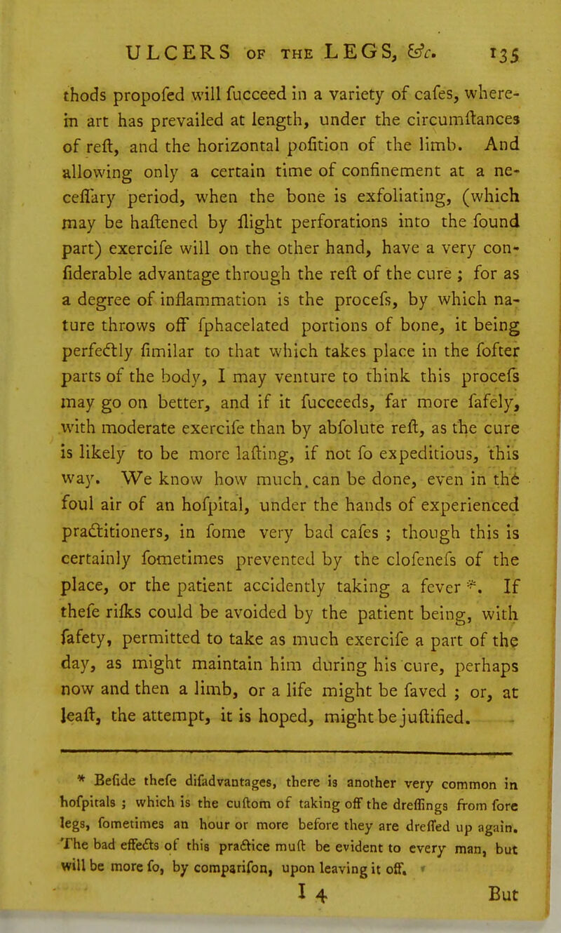 thods propofed will fucceed in a variety of cafes, where- in art has prevailed at length, under the circumftances of reft, and the horizontal pofition of the limb. And allowing only a certain time of confinement at a ne- ceflary period, when the bone is exfoliating, (which may be haftened by flight perforations into the found part) exercife will on the other hand, have a very con- fiderable advantage through the reft of the cure ; for as a degree of inflammation is the procefs, by which na- ture throws off fphacelated portions of bone, it being perfectly fimilar to that which takes place in the fofter parts of the body, I may venture to think this procefs may go on better, and if it fucceeds, far more fafely, .with moderate exercife than by abfolute reft, as the cure is likely to be more lafting, if not fo expeditious, this way. We know how much, can be done, even in th6 foul air of an hofpltal, under the hands of experienced pradtitioners, in fome very bad cafes ; though this is certainly fometlmes prevented by the clofcnefs of the place, or the patient accidently taking a fever If thefe rilks could be avoided by the patient being, with fafety, permitted to take as much exercife a part of the day, as might maintain him during his cure, perhaps now and then a limb, or a life might be faved ; or, at leaft, the attempt, it is hoped, might be juftified. * Befide thcfe difadvantagcs, there Is another very common in hofpitals ; which is the cuftom of taking off the dreffings from fore legs, fometimes an hour or more before they are dreffed up again. The bad efFe£ls of this prafVice muft be evident to every man, but will be more fo, by comparifon, upon leaving it ofif. ♦ I 4 But