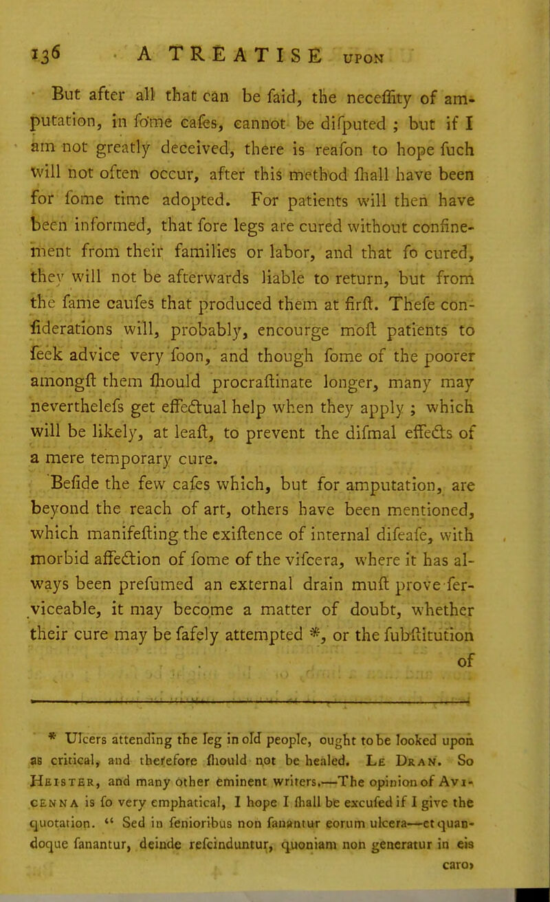 But after all that can be faid, the neceffity of am- putation, in fo'me cafes, eannot- be difputed ; but if I am not greatly- deceived, there is reafon to hope fuch will not often occur, after this method fhall have been for fome time adopted. For patients will then have been informed, that fore legs are cured without confine- iiient from theif families or labor, and that fo cured, they will not be afterwards liable to return, but from the fame caufes that produced them at firft. Thefe con- fiderations will, probably, encourge mofl: patients to feek advice very foon,'and though fome of the poorei amongft them fhould procraftinate longer, many may neverthelefs get elfed:ual help when they apply ; which will be likely, at leaft, to prevent the difmal effedts of a mere temporary cure. Befide the few cafes which, but for amputation, are beyond the reach of art, others have been mentioned, which manifefting the cxiftence of internal difeafe, with morbid affed:ion of fome of the vifcera, where it has al- ways been prefumed an external drain muft prove fer- viceable, it may become a matter of doubt, whethoi: their cure may be fafely attempted *, or the fubflitution of * Ulcers attending tlie leg in old people, ougtit to be looked upon as critical^ and therefore fliould not be healed. Le Dran. So Heister, and many Other eminent writers.—The opinion of Avi- CENNA is fo very emphatical, I hope I fliall ht excufed if I give the quotation.  Sed in fenioribus non fauantur eorum ulcera—ctquan- doque fanantur, deinde refcinduntur, quoniam non gencratur in eis caro>