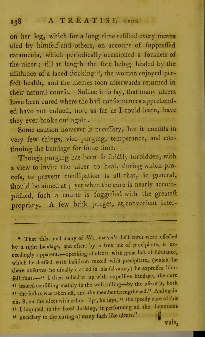 on her leg, which for a long time refifted every means •ufed by himfelf and others, on account of fupprefled catamenia, which periodically occafioned a foulnefs of the ulcer ; till at length the fore being healed by the affiftance of a laced-ftocking the woman enjoyed per- {e&. health, and the menfes foon afterwards returned in their natural courfe. Suffice it to fay, that many ulcers have been cured where the bad confequences apprehend' ed have not enfued, nor, as far as I could learn, have they ever broke out again. Some caution however is neceflary, but it confifts in very few things, viz. purging, temperance, and con- tinuing the bandage for fome time. Though purging has been fo ftri^tly forbidden, with a view to invite the ulcer to heal, during which pro- cefs, to prevent conftipation is all that, in general, Ihould be aimed at; yet when the cure is nearly accom- pliftied, fuch a courfe is fuggefted with the greatcft j)ropriety. A few brilk purges, at convenient inter- * That this, and many of Wiseman's beft cures were efFcaed by a tight bandage, and often by a free life of precipitate, is ex. ceedingly apparent.-^Speaking of ulcers with great lofs of fubftance, which he dreffed with bafilicon mixed with precipitate, (which^hc there obfervcs he ufually carried in his falvatory) he expreffcs him- felf thus.— I then rolled it up with expulfive bandage, the cure indeed confifting mainly in the well rolling—by the ufe of it, both «« the influx was taken off, and the member ftrengthened. And again ch. 8. on the ulcer with callous lips, he fays,  the fpeedy cure of thU ♦« 1 imputed to the laced-ftocking, it performing all the intention> «« neceflary to the curing of many fvjch like iilcers. ^ vals.