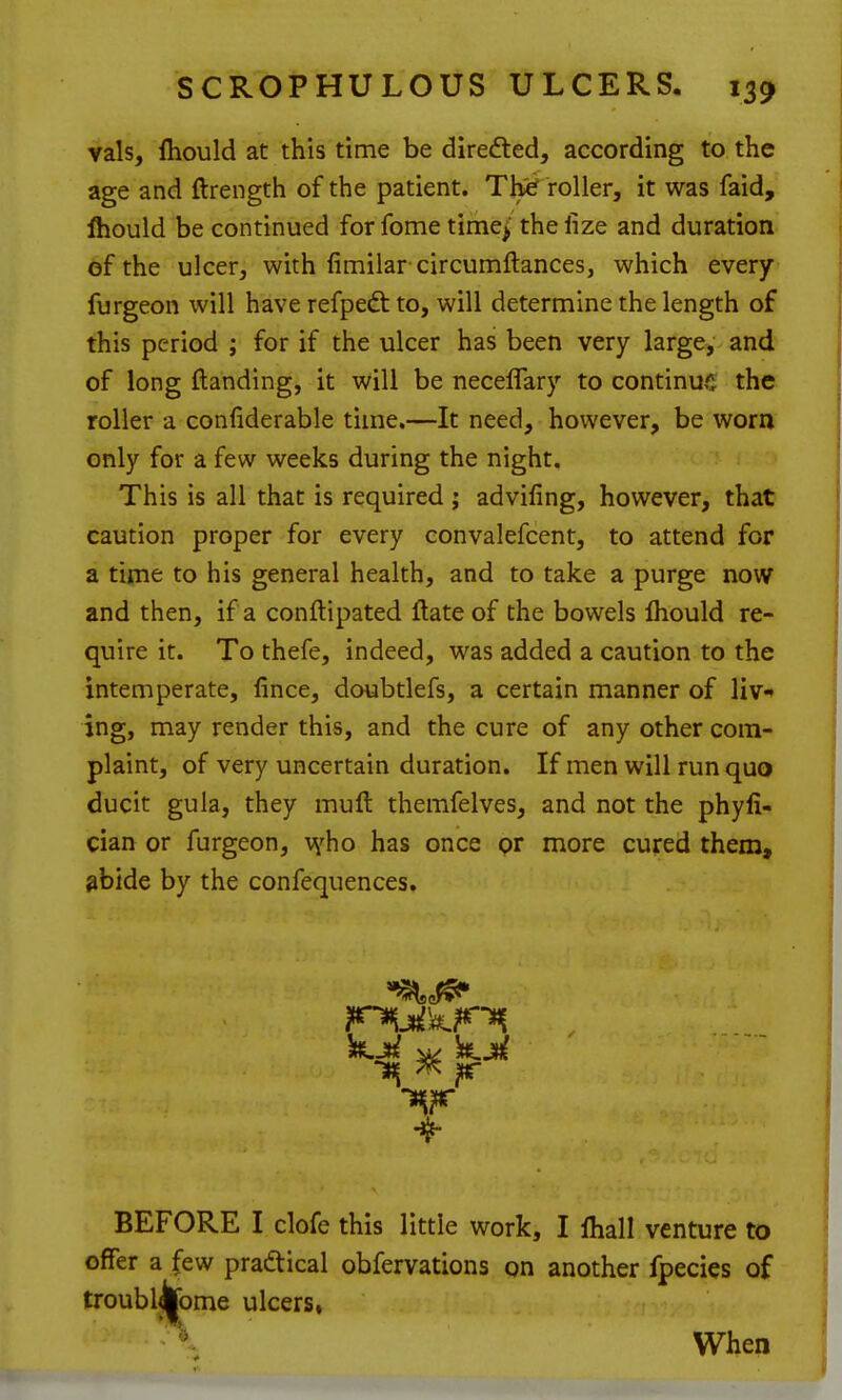 vals, Ihould at this time be direfted, according to the age and ftrength of the patient. Thie' roller, it was faid, Ihould be continued forfome time^ thelize and duration ef the ulcer, with fimilar circumftances, which every furgeon will have refpedt to, will determine the length of this period ; for if the ulcer has been very large, and of long {landing, it will be neceflary to continue the roller a coniiderable time.—It need, however, be worn only for a few weeks during the night. This is all that is required ; advifing, however, that caution proper for every convalefcent, to attend for a time to his general health, and to take a purge now and then, if a conflipated ftate of the bowels Ihould re- quire it. To thefe, indeed, was added a caution to the intemperate, lince, doubtlefs, a certain manner of liv-» jng, may render this, and the cure of any other com- plaint, of very uncertain duration. If men will run quo ducit gula, they muft themfelves, and not the phyli- cian or furgeon, v^ho has once pr more cured them, ^bide by the confequences. 4- BEFORE I clofe this little work, I lhall venture to offer a few praftical obfervations on another fpecies of troubljjjome ulcers, ' When