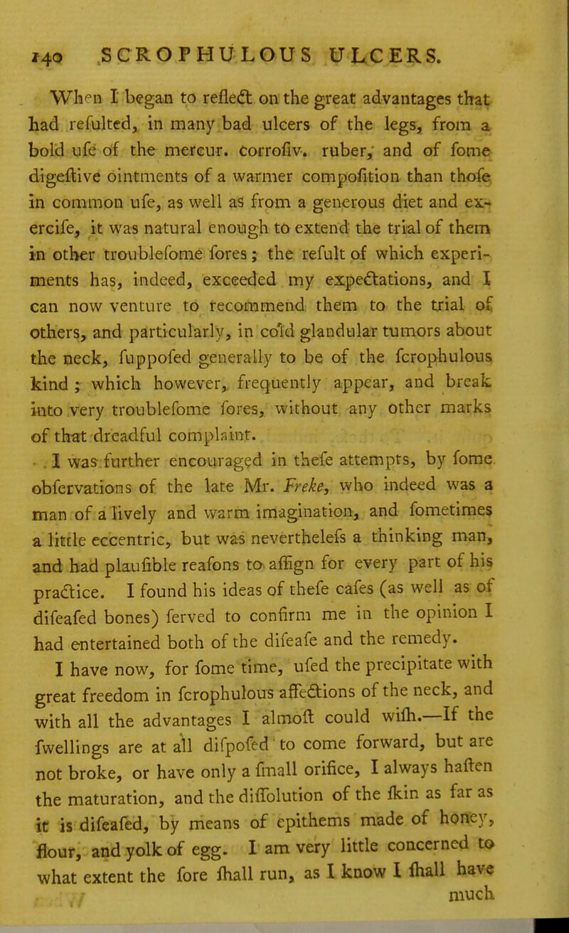 Whf'n I began to refled: on the great advantages that Ijad .refulted^ in many bad ulcers of the legs, from a bold ufe of the mereur. corrofiv. ruber,' and of fome digeflive ointments of a warmer compofition than thofe in common ufe, as well as from a generous diet and ex- ercife, it was natural enough to extend the trial of them in other troublefome fores ; the refult of which experi- ments has, indeed, exceeded my expe(ftations, and I can now venture to recommend them to the trial oC others, and particularly, in cold glandular tumors about the neck, fuppofed generally to be of the fcrophulous kind ; which however,, frequently appear, and break, into very troublefome fores, without any other mark^ of that dreadful complaint. . I was further encouraged in thefe attempts, by forae. obfervations of the late Mr. Freke, who indeed was a man of a lively and warm imagination, and fometimes a little eccentric, but was neverthelefs a thinking man, and had plaufible reafons to affign for every part of his pradice. I found his ideas of thefe cafes (as well as of difeafed bones) ferved to confirm me in the opinion I had entertained both of the difeafe and the remedy. I have now, for fome time, ufed the precipitate with great freedom in fcrophulous affedions of the neck, and with all the advantages I almoft could wifh.—If the fwellings are at all difpofed' to come forward, but are not broke, or have only a fmall orifice, I always haften the maturation, and the diffolution of the fkin as far as it is difeafed, by means of epithems made of honey, flour, and yolk of egg. I am very little concerned to what extent the fore Iball run, as I know I lhall have much