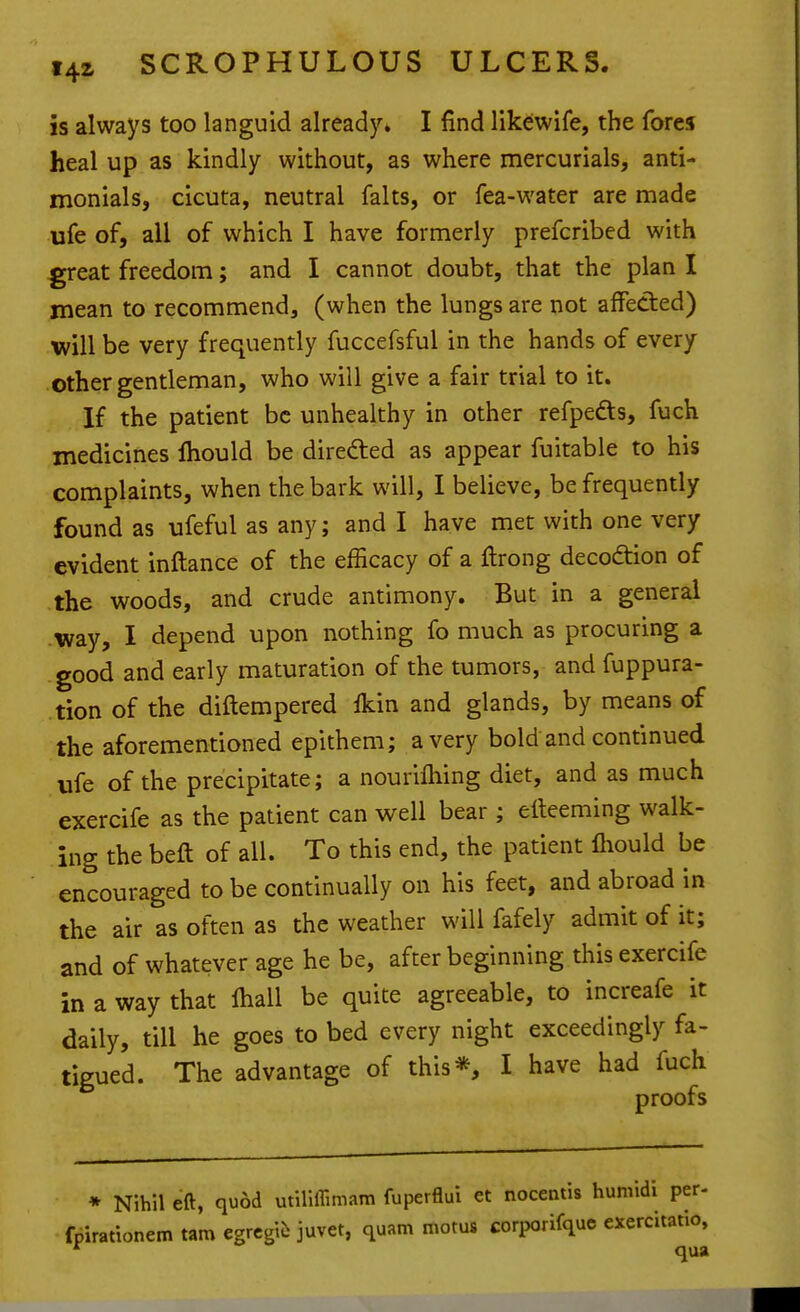 is always too languid already. I find likewife, the fores heal up as kindly without, as where mercurials, anti- monials, cicuta, neutral falts, or fea-water are made ufe of, all of which I have formerly prefcribed with great freedom; and I cannot doubt, that the plan I mean to recommend, (when the lungs are not affected) will be very frequently fuccefsful in the hands of every other gentleman, who will give a fair trial to it. If the patient be unhealthy in other refpeds, fuch medicines fliould be direded as appear fuitable to his complaints, when the bark will, I believe, be frequently found as ufeful as any; and I have met with one very evident inftance of the efficacy of a ftrong decodtion of the woods, and crude antimony. But in a general way, I depend upon nothing fo much as procuring a good and early maturation of the tumors, and fuppura- tion of the diftempered ikin and glands, by means of the aforementioned epithem; a very bold and continued ufe of the precipitate; a nouriftiing diet, and as much exercife as the patient can v^ell bear ; elteeming walk- ing the beft of all. To this end, the patient fliould be encouraged to be continually on his feet, and abroad in the air as often as the weather will fafely admit of it; and of whatever age he be, after beginning this exercife in a way that fliall be quite agreeable, to increafe it daily, till he goes to bed every night exceedingly fa- tigued. The advantage of this*, I have had fuch proofs * Nihil eft, quod utiliffimam fuperflui et nocentis humidi per- fpirattonemtamegrcgicjuvet, quam motus corporifquc exercitatio, *^ qua