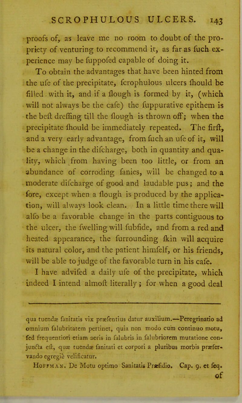 proofs of, as leave me no room to doubt of the pro- priety of venturing to recommend it, as far as fuch ex- perience may be fuppofed capable of doing it. To obtain the advantages that have been hinted from the ufe of the precipitate, fcrophulous ulcers Ihould be filled with it, and if a Hough is formed by it, (which will not always be the cafe) the fuppurative epithem is the bell dreffing till the Hough is thrown off; when the precipitate Ihould be immediately repeated. The firft, and a very early advantage, from fuch an ufe of it, will be a change in the difcharge, both in quantity and qua- lity, which from having been too little, or from an abundance of corroding fanies, will be changed to a moderate difcharge of good and laudable pus; and the fore, except when a flough is produced by the applica- tion, will always look clean. In a little time there will alfo be a favorable change in the parts contiguous to • the ulcer, the fwelling will fubfide, and from a red and heated appearance, the furrounding ikin will acquire its natural color, and the patient himfelf, or his friends, will be able to judge of the favorable turn in his cafe. I have advifed a daily ufe of the precipitate, which indeed I intend almoft literally ; for when a good deal qua tuenda* fanitatis vix praefentius datur auxilium.—Peregrinario ad omnium falubritatem pertinet, quia non modo cum continuo motu, fed frequentiori etiam aeris in falubris in fakibriorem mutatione con- junfta eft, qua tuenda* fanitati et corpori a pluribus morbis prxfer- vando egregic velificatur. Hoffman. De Motu optimo Sanltatis Prafidig, Cap. 9. et feq. of