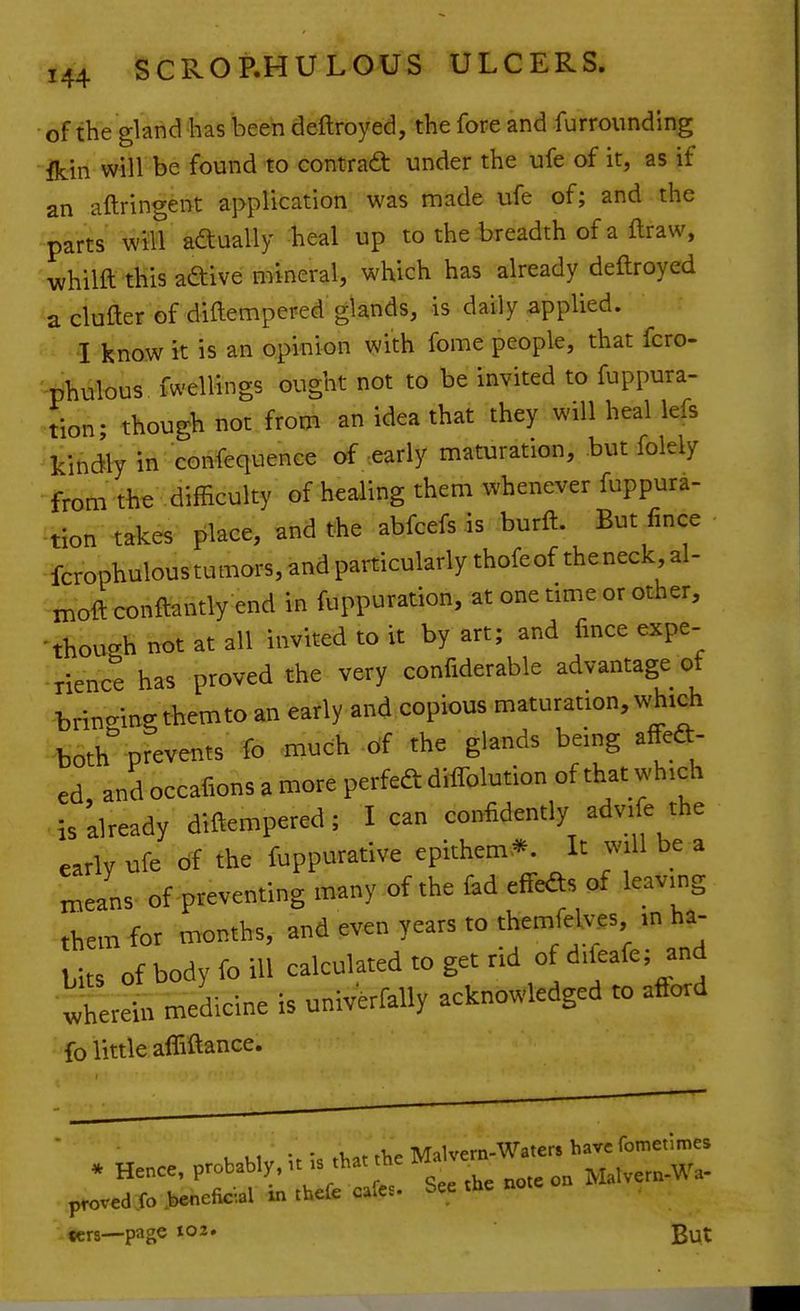 of the gland has been deftroyed, the fore and furrounding Ik-in will be found to contrad: under the ufe of it, as if an aftringent application was made ufe of; and the parts will adually heal up to the breadth of a ftraw, whilft this aftive mineral, which has already deftroyed a clufter of diftempered glands, is daily applied. I know it is an opinion with fome people, that fcro- -phulous fwellings ought not to be invited to fuppura- tion; though not from an idea that they will heal lefs kindly in confequence of-early maturation, but folely from the difficulty of healing them whenever fuppura- :tion takes place, and the abfcefs is burft. But fince fcrophulous tumors, and particularly thofeof theneck al- moft conftantly end in fuppuration, at one time or other, -though not at all invited to it by art; and fince expe- rience has proved the very confiderable advantage of brino-ine; themto an early and copious maturation, which ^both prevents fo much -df the glands being affea- ed and occafions a more perfedt diflblution of that which is already diftempered; lean confidently advile the early ufe df the fuppurative epithem* It will be a n.eans of preventing many of the fad effeds of leaving them for months, and even years to themfelves m ha- bits df body foil! calculated to get rid of^iieafe; and •vvherein medicine is univerfally acknowledged to aftord fo little afliftance. , • • .VorrTip Malvern-Waters havefomenmes * Hence, probably. ^^- ^^^'^ Malvern-Wa. proved fo >enelk-al xn tbefe cafes, bee tHe not «crs—page ^02, gut
