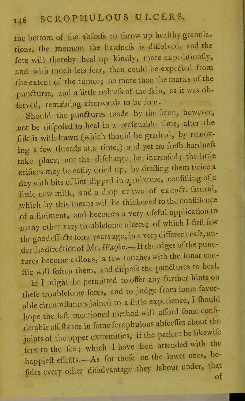 the bottom of the abfcefs to throw up healthy granula, tipns, the moment the hardnefs is diffolved, and the fore will thereby heal up kindly, more expeditioufly, and with much lefs fear, than could be expefted from the extent of the tumor; no more than the marks of the -pundures, and a little rednefs of the Ikin, as it was ob. ferved, remaining afterwards to be feen, Should the punftiires made by the feton, however, not be difpofed to. heal in a reafonable time, after the filk is withdrawn (which fliould be gradual, by remov- ing a few thready at.a time,) and yet no frelli hardnefs take place, nor the difcharge be increafed; the little orifices may be eafily dried up, by dreffing them twice a day with bits of lint dipped in a mixture, confifting of a Ijittle new milk,, and a drop or two of extrad. faturni, which by this means will be thickened to the confiftence of a liniment, and becomes a very ufeful application to ^many other very troublefome ulcers; of which I firft faw the good effeas fome years ago, in a very different cafe, un- der the direftion of Mr. Watfon.-^U theedges of the punc- tures become callous, a few touches with the lunar cau- flic will foften them, and difpofe the punftures to heal. If I might be permitted to offer any further hmts on thefe troublefome fores, and to judge from fome favor- able circumftances joined to a little experience, I Ihould hope the laft mentioned method will afford fome confi- .derable affiftance in fome fcrophulous abfceffes about the joints of the upper extremities, if the patient be hkewife feiTt tothe fea; which I have feen attended with the happieft effeas.-As for thofe on the lower ones, be- fides every other difadvantage they labour under, th^t
