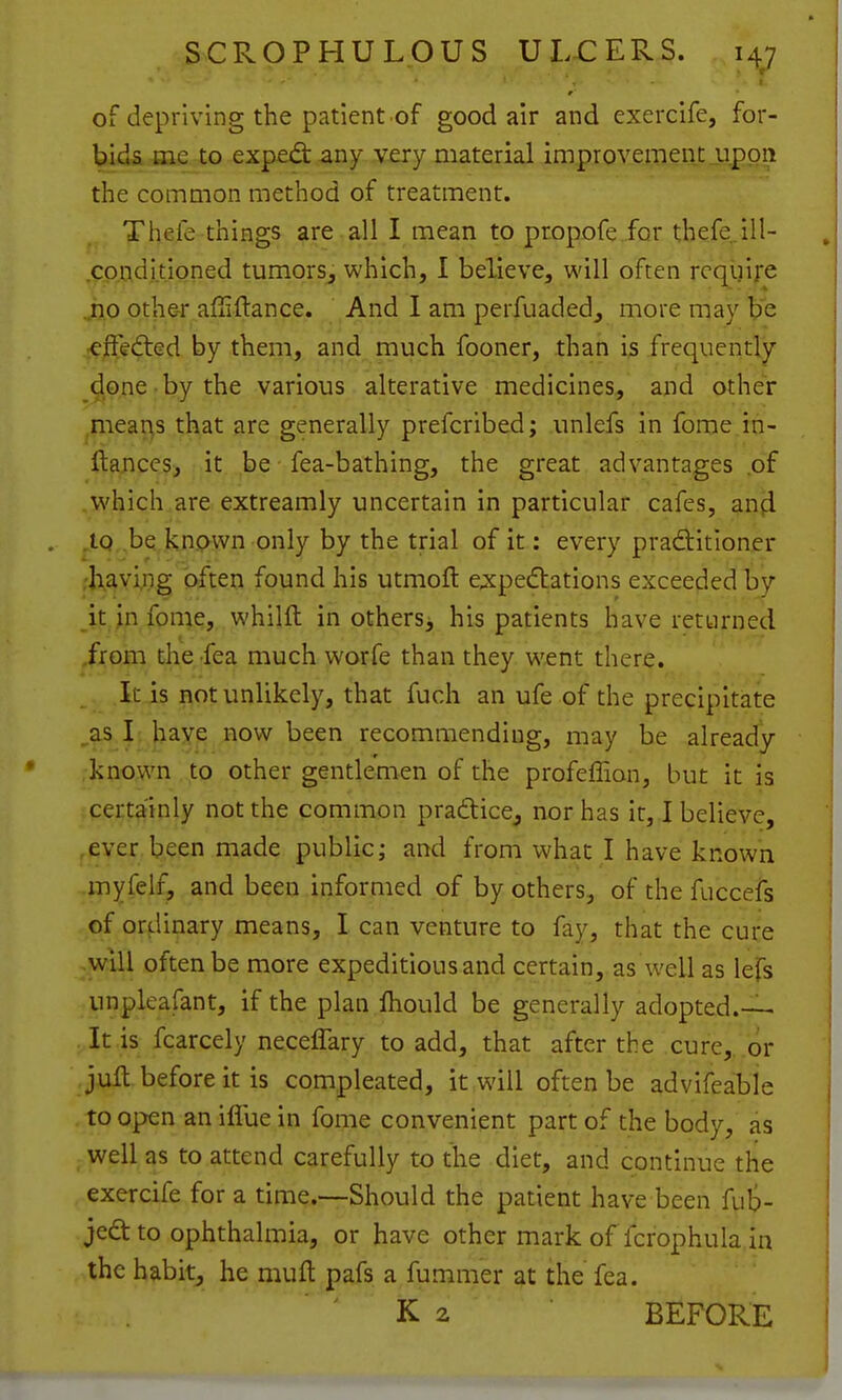 of depriving the patient of good air and exercife, for- bids Hie to exped: any .very material improveiTjentjippnt the common method of treatment. Thefe things are all I mean to propofe for thefe^ill- .cpnditioned tumors, which, I believe, will often require ..ho othe-r affiftance. And I am perfuaded, more may be :€j[Fe(fted by them, and much fooner, than i3 frequently ^^pne-bythe various alterative medicines, and other .means that are generally prefcribed; unlefs in fome in- ftance^s r.it. be fea-bathing, the great advantages of ,which are extreamly uncertain in particular cafes, an(l . ,tQ be known only by the trial of it: every pradlitioner ;h,avi,ng often found his utmoft expedlations exceeded by it in fome, whilft in others^ his patients have returned from the fea much worfe than they went there. It is not unlikely, that fuch an ufe of the precipitate ,as I: haye now been recommending, may be already known to other gentlemen of the profeffion, but it is certainly not the common pradice^ nor has it, I believe, ,eYer been made public; and from what I have known myfelf, and been informed of by others, of the fuccefs of ordinary means, I can venture to fay, that the cure win often be more expeditious and certain, as well as lefs unplcafant, if the plan fhould be generally adopted.—- It is fcarcely neceffary to add, that after the cure, or jufl before it is compleated, it will often be advifeable to open an iflue in fome convenient part of the body, as well as to attend carefully to the diet, and continue the exercife for a time.—Should the patient have been fuS- jedt to ophthalmia, or have other mark ofTcfoph.ula.in the habit, he muft pafs a fummer at the fea. ' K 2 BEFORE