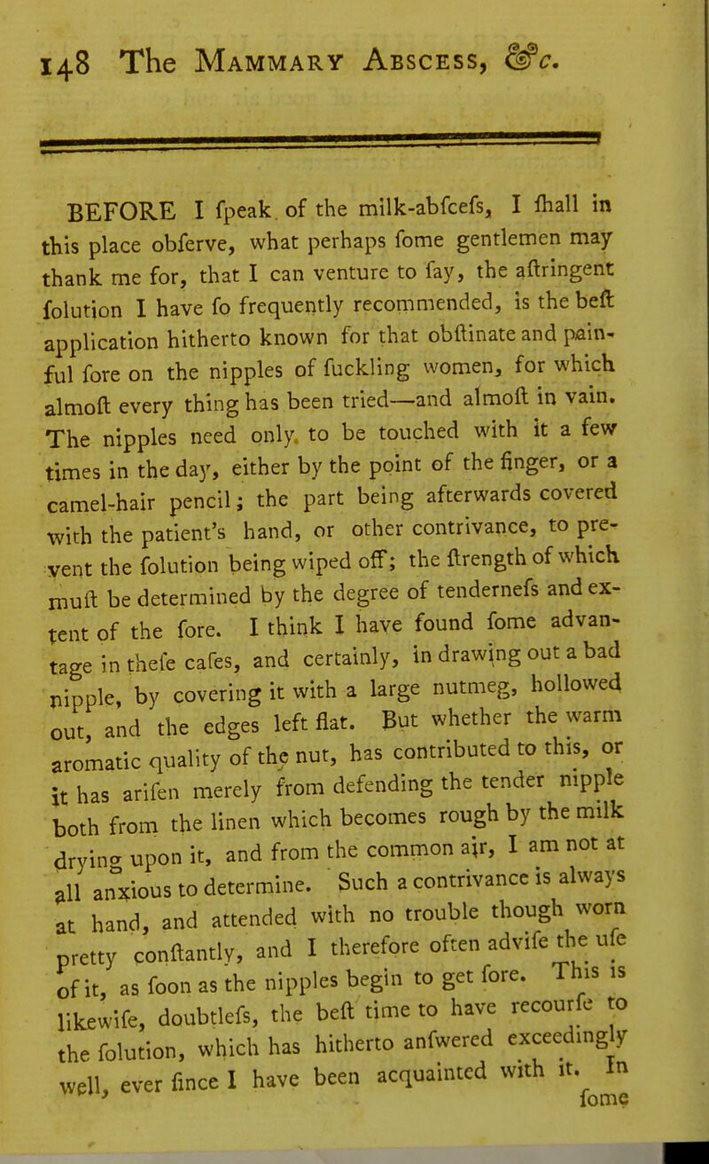 BEFORE I fpeak .of the milk-abfcefs, I lhall in this place obferve, what perhaps fome gentlemen may thank me for, that I can venture to fay, the aftringent folution I have fo frequently recommended, is the beft application hitherto known for that obftinate and pain- ful fore on the nipples of fuckling women, for which almoft every thing has been tried--and almoft in vain. The nipples need only, to be touched with it a few times in the day, either by the point of the finger, or a camel-hair pencil; the part being afterwards covered with the patient's hand, or other contrivance, to pre- :yent the folution being wiped off; the ftrength of which muft be determined by the degree of tendernefs and ex- tent of the fore. I think I have found fome advan- tage in thefe cafes, and certainly, in drawing out a bad nipple, by covering it with a large nutmeg, hollowed out, and the edges left flat. But whether the warm aromatic quality of the nut, has contributed to this, or it has arifen merely from defending the tender nipple both from the linen which becomes rough by the milk drying upon it, and from the common air, I am not at all anxious to determine. 3uch a contrivance is always at hand, and attended with no trouble though worn pretty conftantly, and I therefore often advifetl^e ufe of it, as foon as the nipples begin to get fore. This is likewife, doubtlefs, the beft time to have recourfe to the folution, which has hitherto anfwered exceeding y well, ever fince I have been acquainted with it. In ' fome