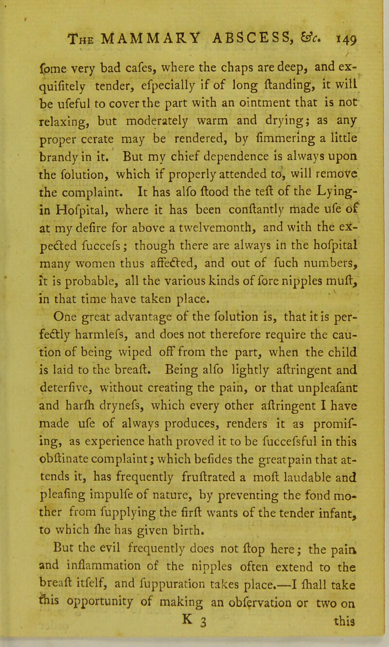 fome very bad cafes, where the chaps are deep, and ex- quifitely tender, efpecially if of long {landing, it will be ufeful to cover the part with an ointment that is hot relaxing, but moderately warm and drying; as any- proper cerate may be rendered, by fimmerlng a little brandy in it. But my chief dependence is always upon the folution, which if properly attended to, will remove the complaint. It has alfo flood the teft of the Lying- in Hofpital, where it has been conftantly made ufe d£ at my defire for above a twelvemonth, and with the ex- pelled fuccefs; though there are always in the hofpital many women thus afFecfled, and out of fuch numbers, h is probable, all the various kinds of fore nipples muft, in that time have taken place. One great advantage of the folution is, that it is per- feftly harmlefs, and does not therefore require the cau- tion of being wiped off from the part, when the child is laid to the breaft. Being alfo lightly aflringent and deterfive, without creating the pain, or that unpleafant and harfli drynefs, which every other aflringent I have made ufe of always produces, renders it as promif- ing, as experience hath proved it to be fuccefsful in this obllinate complaint; which befides the greatpain that at- tends it, has frequently fruftrated a moll laudable and pleafing impulfe of nature, by preventing the fond mo- ther from fupplying the firft wants of the tender infant, to which llie has given birth. But the evil frequently does not flop here; the paia and inflammation of the nipples often extend to the breafl itfelf, and fuppuration takes place.—I fhall take ^his opportunity of making an obfervation or two on K 3 this
