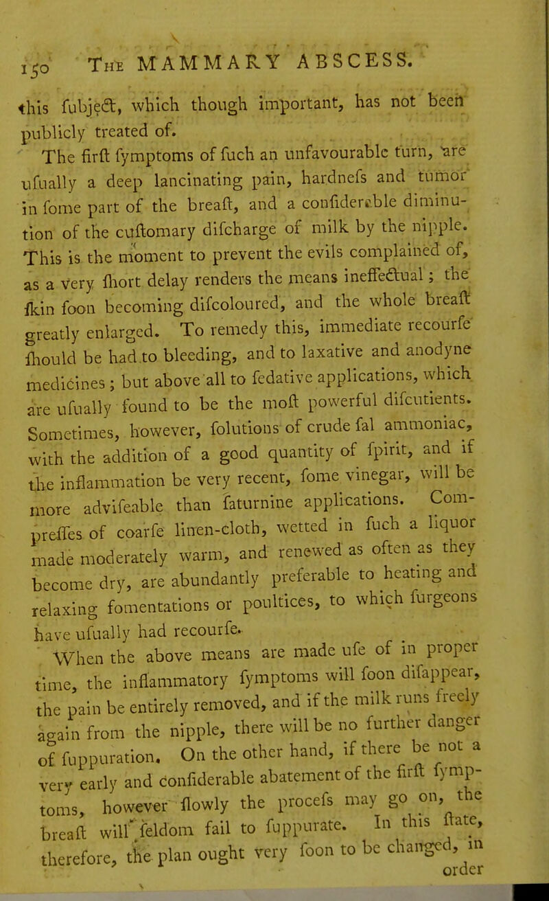 this fubjea:, which though important, has not been publicly treated of. The firft fymptoms of fuch an unfavourable turn, ^re ufually a deep lancinating pain, hardnefs and tumor in fome part of the breaft, and a confidere.ble diminu- tion of the cuftomary difcharge of milk by the nij^ple. This is the moment to prevent the evils complained of, as a Very fliort delay renders the means ineffeftual; the:, fkin foon becoming difcoloured, and the whole breafl! greatly enlarged. To remedy this, immediate recourfe Ihould be had to bleeding, and to laxative and anodyne medicines ; but above all to fedative applications, which are ufually found to be the moft powerful difcutients. Sometimes, however, folutions of crude fal ammoniac, with the addition of a good quantity of fpirit, and if ti>e inflammation be very recent, fome vinegar, will be more advifeable than faturnine applications. Com- preffes of coarfe linen-cloth, wetted in fuch a liquor made moderately warm, and renewed as often as they become dry, are abundantly preferable to heating and relaxing fomentations or poultices, to which furgeons have ufually had recourfe.. ' When the above means are made ufe of in proper time, the inflammatory fymptoms will foon difappear, the pain be entirely removed, and if the milk runs freely kgain from the nipple, there will be no further danger of fuppuration. On the other hand, if there be not a very early and confiderable abatement of the firft fymp- toms, however flowly the procefs may go on, the breaft wilffeldom fail to fuppurate. In this ftate, therefore, the plan ought very foon to be chai^d, m order