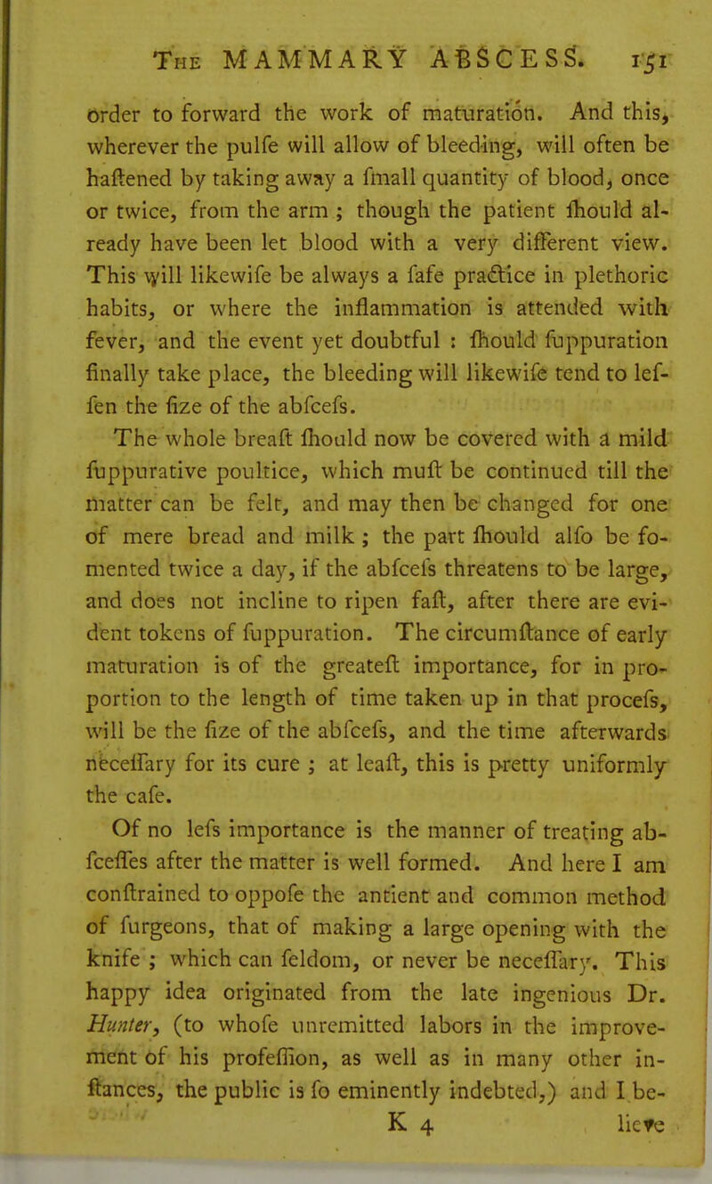 order to forward the work of maturation. And this, wherever the pulfe will allow of bleeding, will often be haftened by taking away a fiiiall quantity of bloody once or twice, from the arm ; though the patient fhould al- ready have been let blood with a very different view. This \i'ill likewife be always a fafe pra(flice in plethoric habits, or where the inflammation is attended with fever, and the event yet doubtful : fhould fuppuration finally take place, the bleeding will likewife tend to lef- fen the fize of the abfcefs. The whole breaft fliould now be covered with a mild fuppurative poultice, which muft be continued till the matter can be felt, and may then be changed for one of mere bread and milk; the part fhould alfo be fo- mented twice a day, if the abfcefs threatens to be large, and does not incline to ripen faft, after there are evi-' dent tokens of fuppuration. The circumflance of early maturation is of the greatefl importance, for in pro*- portion to the length of time taken up in that procefs, will be the fize of the abfcefs, and the time afterwards, nfecelfary for its cure ; at leaft, this is pretty uniformly^ the cafe. Of no lefs importance is the manner of treating ab- fcefles after the matter is well formed. And here I am conftrained to oppofe the antient and common method of furgeons, that of making a large opening with the knife ; which can feldom, or never be neceffary. This happy idea originated from the late ingenious Dr. Hunter, (to whofe unremitted labors in the improve- ment of his profeflion, as well as in many other in- ftances, the public is fo eminently indebted,) and I be- K 4 liefe