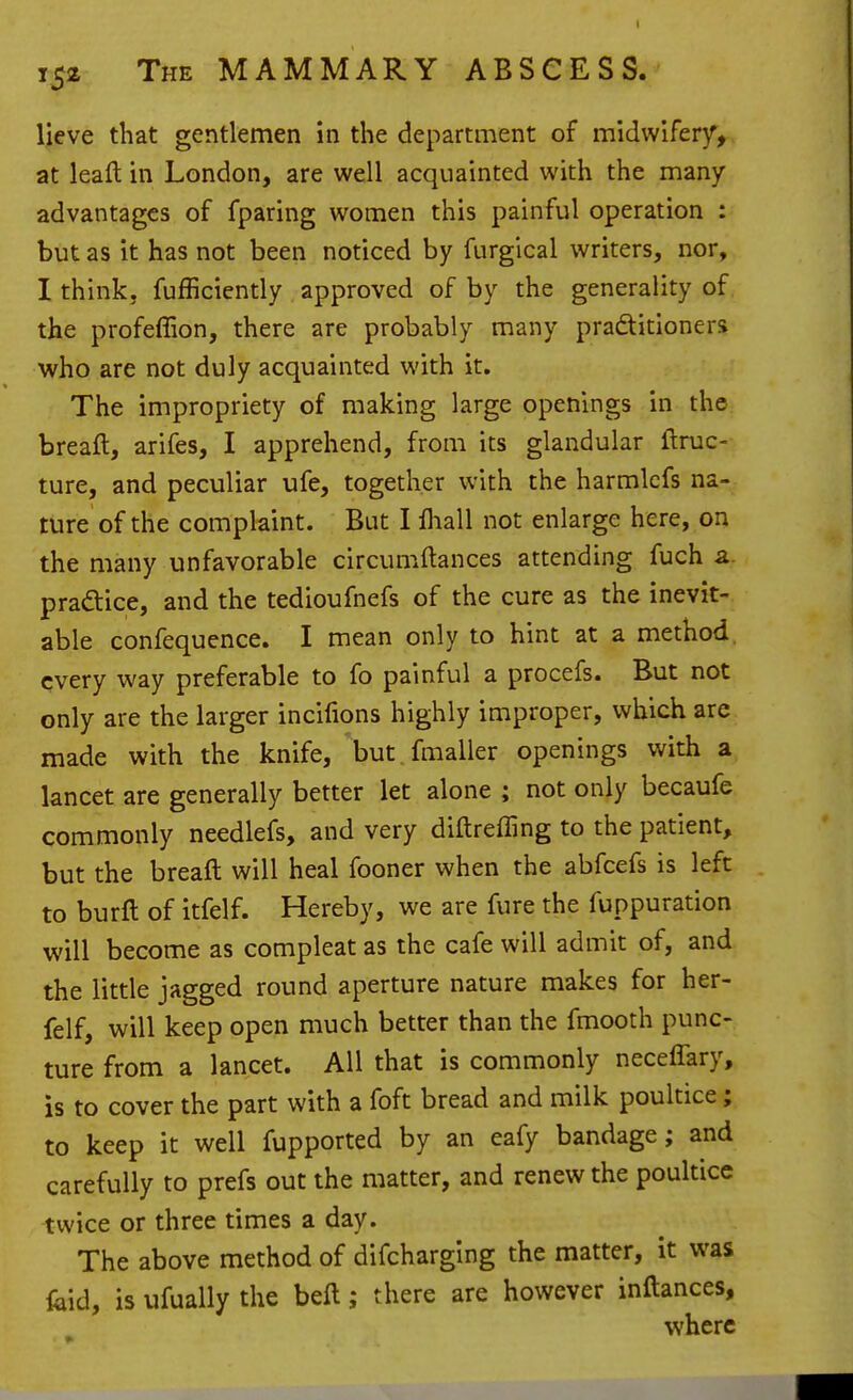 lieve that gentlemen in the department of midwlfer)^, at leaft in London, are well acquainted with the many advantages of fparing women this painful operation : but as it has not been noticed by furgical writers, nor, I think, fufficiently approved of by the generality of the profeffion, there are probably many practitioners who are not duly acquainted with it. The impropriety of making large openings in the breaft, arifes, I apprehend, from its glandular ftruc-- ture, and peculiar ufe, together with the harmlcfs na- ture of the complaint. But I lhall not enlarge here, on the many unfavorable circumftances attending fuch a. pradice, and the tedioufnefs of the cure as the inevit- able confequence. I mean only to hint at a method, every way preferable to fo painful a procefs. But not only are the larger incifions highly improper, which are made with the knife, but.fmaller openings with a lancet are generally better let alone ; not only becaufe commonly needlefs, and very diftreffing to the patient, but the breaft will heal fooner when the abfcefs is left to burft of itfelf. Hereby, we are fure the fuppuration will become as compleat as the cafe will admit of, and the little jagged round aperture nature makes for her- felf, will keep open much better than the fmooth punc- ture from a lancet. All that is commonly neceffary, is to cover the part with a foft bread and milk poultice; to keep it well fupported by an eafy bandage; and carefully to prefs out the matter, and renew the poultice twice or three times a day. The above method of difcharging the matter, it was feid, is ufually the beft; there are however inftances, where