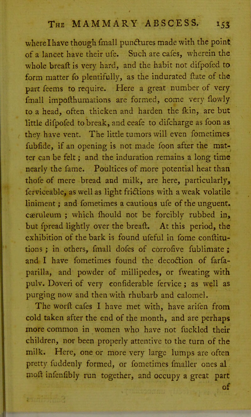 where I have though fmali pundtures made with the pouit of a lancet have their ufe. Such are cafes, wherein the whole breaft is very hard, and the habit not difpofed to form matter fo plentifully, as the indurated flate of the part feems to require. Here a great number of very fmall impoflhumations are formed, come very llowly to a head, often thicken and harden the fkin, are but little difpofed to break, and ceafe to difcharge as foon as they have vent. The little tumors will even fometimes fubfide, if an opening is not made foon after the mat- ter can be felt; and the induration remains a long time nearly the fame. Poultices of more potential heat than thofe of mere bread and milk, are here, particularly, ferviceable, as well as light fridtions with a weak volatile liniment; and fometimes a cautious ufe of the unguent, caeruleum ; which Ihould not be forcibly rubbed in, but fpread lightly over the breaft. At this period, the exhibition of the bark is found ufeful in fome conftitu- tions ; in others, fmall dofes of corrofive fublimate; and I have fometimes found the decodtion of farfa- parilla, and powder of millipedes, or fweating with pulv. Doveri of very confiderable fervice; as well as purging now and then with rhubarb and calomel. The worft cafes I have met with, have arifen from cold taken after the end of the month, and are perhaps more common in women who have not fuckled their children, nor been properly attentive to the turn of the milk. Here, one or more very large lumps are often pretty fuddenly formed, or fometimes fmaller ones al moft infenfibly run together, and occupy a great part of