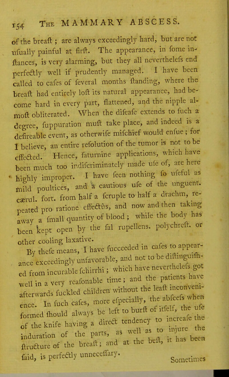 of the breaft ; are always exceedingly hard, but are not iifually painful at firft. The appearance, in fome in- ftances, is very alarming, but they all neverthelefs end perfeftly well if prudently managed. I have been called to cafes of feveral months {landing, where the breaft had entirely loft its natural appearance, had be- come hard in every part, flattened, and the nipple al- moft obliterated. When the difeafe extends to fuch a degree, fuppuration muft take place, and indeed is a defireable event, as otherwife mifchief would enfue ; for 1 believe, an entire refolution of the tumor is not to be cfFeaed. Hence, faturnine applications, which have been much too indifcriminatcly made ufe of, are here • highly improper. I have feen nothing fo ufeful as mild poultices, and ^ cautious ufe of the unguent, c^rul. fort, from half a fcruple to half a drachm, re- reated pro ratione efPeaius, and now and then taking away a fmall quantity of blood; while the body has been kept open by the fal rupellens. polychreft. or other cooling laxative. By thefe .^eans, I have fucceeded m -f ^PP^^ ance exceedingly unfavorable, and not to be d.ftingvnlh- d Lm incurfble fchirrhi; which have neverthelefs got i Un a very reafonable time; and the pat.ents have If Ids fuckled children without the lead uKonvem- „ . In fuch cafes, ^<-p-^'r/• f r thl ufe formed Ihould always be left to burft of .tfelf, the ufe of the knife having a direft tendency to .ncr afe h induration of the parts, as well as to injure the Sure of the breall; and at the beft, n has been faid, is perfeftly unneccffary.