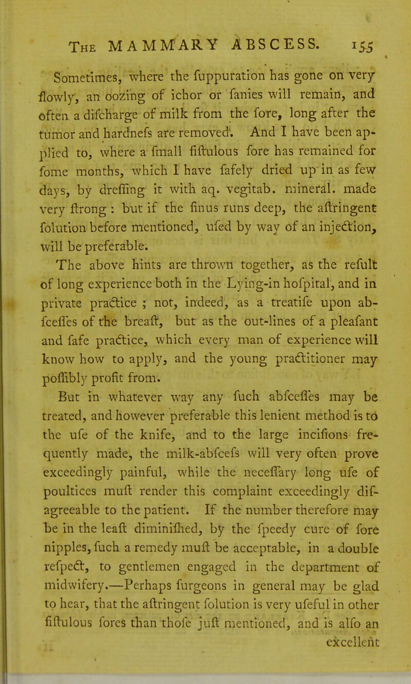 Sometimes, where the fuppuration has gone on very flowly, an oozing of ichor or fanies will remain, and often a difcharge of milk from the fore, long after the tumor and hardnefs are removed'. And I have been ap- plied to, where a fmall fiftulous fore has remained for fome months, which I have fafely dried up in as few days, by dreffing it with aq. vegitab. mineral, made very flrong : but if the linus runs deep, the aflringent folution before mentioned, ufed by way of an injediion, will be preferable. The above hints are thrown together, as the refult of long experience both in the Lying-in hofpital, and in private pradtice ; not, indeed, as a treatife upon ab- fcefles of the breaft, but as the out-lines of a pleafant and fafe pradtice, which every man of experience will know how to apply, and the young pradlitioner may poffibly profit from. But in whatever way any fuch abfcefles may be treated, and however preferable this lenient method is to the ufe of the knife, and to the large incifions fre- quently made, the milk-abfcefs will very often prove exceedingly painful, while the neceffary long ufe of poultices muft render this complaint exceedingly dif- agreeable to the patient. If the number therefore may be in the leaft diminifhed, by the fpeedy cure of fore nipples, fuch a remedy muft be acceptable, in a double refpedt, to gentlemen engaged in the department of midwifery.—Perhaps furgeons in general may be glad to hear, that the aftringent folution is very ufeful in other fiftulous fores than thofe juft mentioned, and is alfo an excellent