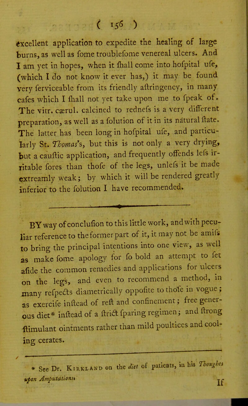 excellent application to expedite the healing of large burns, as well as feme troublefome venereal ulcers. And I am yet in hopes, when it fliall come into hofpital ufe, (which I do not know it ever has,) it may be found very ferviceable from its friendly aftringency, in many cafes which I Ihall not yet take upon me to fpeak of. The vitr. caerul. calcined to rednefs is a very different preparation, as well as a folution of it in its natural ftate. The latter has been long in hofpital ufe, and particu- larly St. Thomas's, but this is not only a very drying, but a cauftic application, and frequently offends lefs ir- ritable fores than thofe of the les;s, unlefs it be made cxtreamly weak; by which it will be rendered greatly inferior to the folution I have recommended. BYwayofconclufion to this little work, and with pecu- liar reference to the former part of it, it may not be amifs to bring the principal intentions into one view, as well as make fome apology for fo bold an attempt to fet afide the common remedies and applications for ulcers on the legs, and even to recommend a method, in many refpefts diametrically oppofite to thoTe in vogue ; as exercife inftead of reft and confinement; free gener- ous diet* inftead of a ftrid fparing regimen; and ftrong ftimulant ointments rather than mild poultices and cool- ing cerates. * See Dr. Kirkland on the did of patients, in his noughts iifon Amputations^